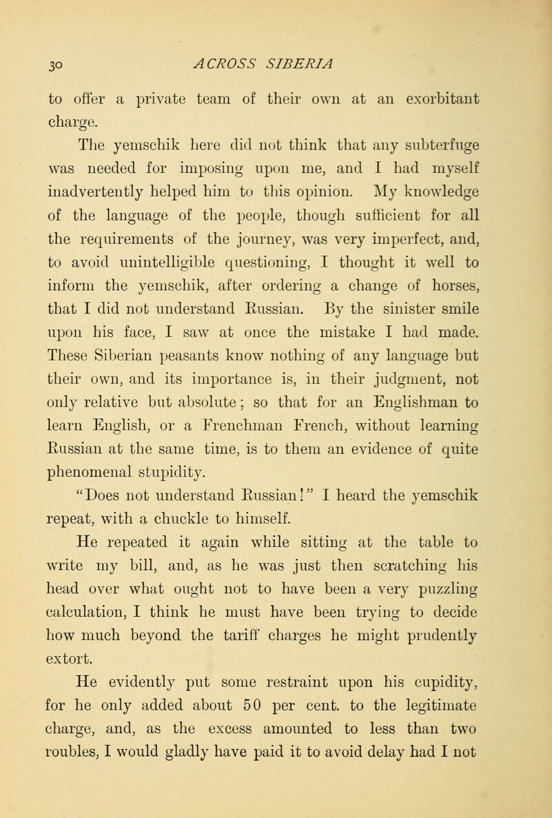 to offer a private team of their own at an exorbitant charge. The yemschik here did not think that any subterfuge was needed for imposing upon me, and I had myself inadvertently helped him to this opinion. My knowledge of the language of the people, though sufficient for all the requirements of the journey, was very imperfect, and, to avoid unintelligible questioning, I thought it well to inform the yemschik, after ordering a change of horses, that I did not understand Eussian. By the sinister smile upon his face, I saw at once the mistake I had made. These Siberian peasants know nothing of any language but their own, and its importance is, in their judgment, not only relative but absolute; so that for an Englishman to learn English, or a Frenchman French, without learning Eussian at the same time, is to them an evidence of quite phenomenal stupidity. Does not understand Eussian! I heard the yemschik repeat, with a chuckle to himself. He repeated it again while sitting at the table to write my bill, and, as he was just then scratching his head over what ought not to have been a very puzzling calculation, I think he must have been trying to decide how much beyond the tariff charges he might prudently extort. He evidently put some restraint upon his cupidity, for he only added about 50 per cent, to the legitimate charge, and, as the excess amounted to less than two roubles, I would gladly have paid it to avoid delay had I not