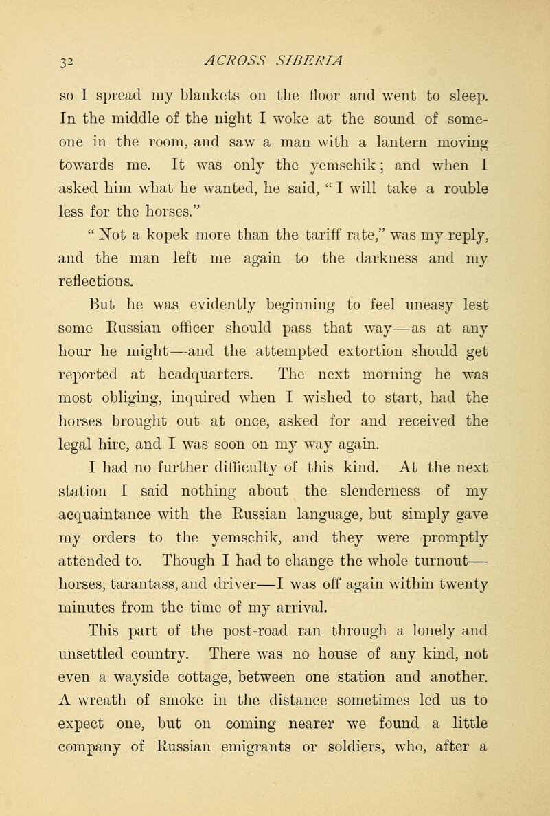 so I spread my blankets on the floor and went to sleep. In the middle of the night I woke at the sound of some- one in the room, and saw a man with a lantern moving towards me. It was only the yemschik; and when I asked him what he wanted, he said,  I will take a rouble less for the horses.  Not a kopek more than the tariff rate, was my reply, and the man left me again to the darkness and my reflections. But he was evidently beginning to feel uneasy lest some Eussian officer should pass that way—as at any hour he might—and the attempted extortion should get reported at headquarters. The next morning he was most obliging, inquired when I wished to start, had the horses brought out at once, asked for and received the legal hire, and I was soon on my way again. I had no further difficulty of this kind. At the next station I said nothing about the slenderness of my acquaintance with the Eussian language, but simply gave my orders to the yemschik, and they were promptly attended to. Though I had to change the whole turnout— horses, tarantass, and driver—I was off again within twenty minutes from the time of my arrival. This part of the post-road ran through a lonely and unsettled country. There was no house of any kind, not even a wayside cottage, between one station and another. A wreath of smoke in the distance sometimes led us to expect one, but on coming nearer we found a little company of Eussian emigrants or soldiers, who, after a