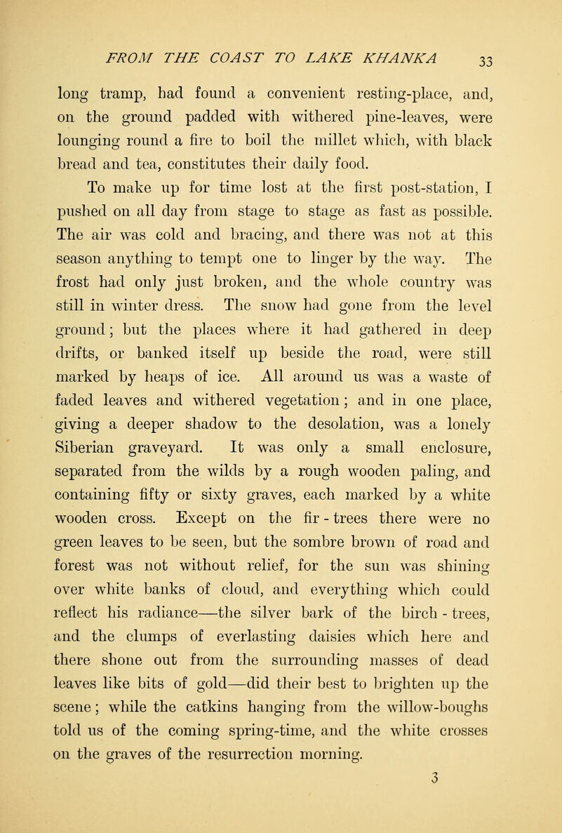 long tramp, had found a convenient resting-place, and, on the ground padded with withered pine-leaves, were lounging round a fire to boil the millet which, with black bread and tea, constitutes their daily food. To make up for time lost at the first post-station, I pushed on all day from stage to stage as fast as possible. The air was cold and bracing, and there was not at this season anything to tempt one to linger by the way. The frost had only just broken, and the whole country was still in winter dress. The snow had gone from the level ground; but the places where it had gathered in deep drifts, or banked itself up beside the road, were still marked by heaps of ice. All around us was a waste of faded leaves and withered vegetation; and in one place, giving a deeper shadow to the desolation, was a lonely Siberian graveyard. It was only a small enclosure, separated from the wilds by a rough wooden paling, and containing fifty or sixty graves, each marked by a white wooden cross. Except on the fir - trees there were no green leaves to be seen, but the sombre brown of road and forest was not without relief, for the sun was shining over white banks of cloud, and everything which could reflect his radiance—the silver bark of the birch - trees, and the clumps of everlasting daisies which here and there shone out from the surrounding masses of dead leaves like bits of gold—did their best to brighten up the scene; while the catkins hanging from the willow-boughs told us of the coming spring-time, and the white crosses on the graves of the resurrection morning. 3