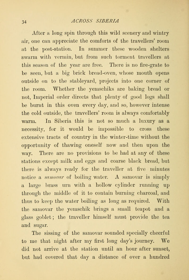 After a long spin through this wild scenery and wintry air, one can appreciate the comforts of the travellers' room at the post-station. In summer these wooden shelters swarm with vermin, but from such torment travellers at this season of the year are free. There is no fire-grate to be seen, but a big brick bread-oven, whose mouth opens outside on to the stableyard, projects into one corner of the room. Whether the yemschiks are baking bread or not, Imperial order directs that plenty of good logs shall be burnt in this oven every day, and so, however intense the cold outside, the travellers' room is always comfortably warm. In Siberia this is not so much a luxury as a necessity, for it would be impossible to cross these extensive tracts of country in the winter-time without the opportunity of thawing oneself now and then upon the way. There are no provisions to be had at any of these stations except milk and eggs and coarse black bread, but there is always ready for the traveller at five minutes notice a samovar of boiling water. A samovar is simply a large brass urn with a hollow cylinder running up through the middle of it to contain burning charcoal, and thus to keep the water boiling as long as required. With the samovar the yemschik brings a small teapot and a glass goblet; the traveller himself must provide the tea and sugar. The sissing of the samovar sounded specially cheerful to me that night after my first long day's journey. We did not arrive at the station until an hour after sunset, but had covered that day a distance of over a hundred