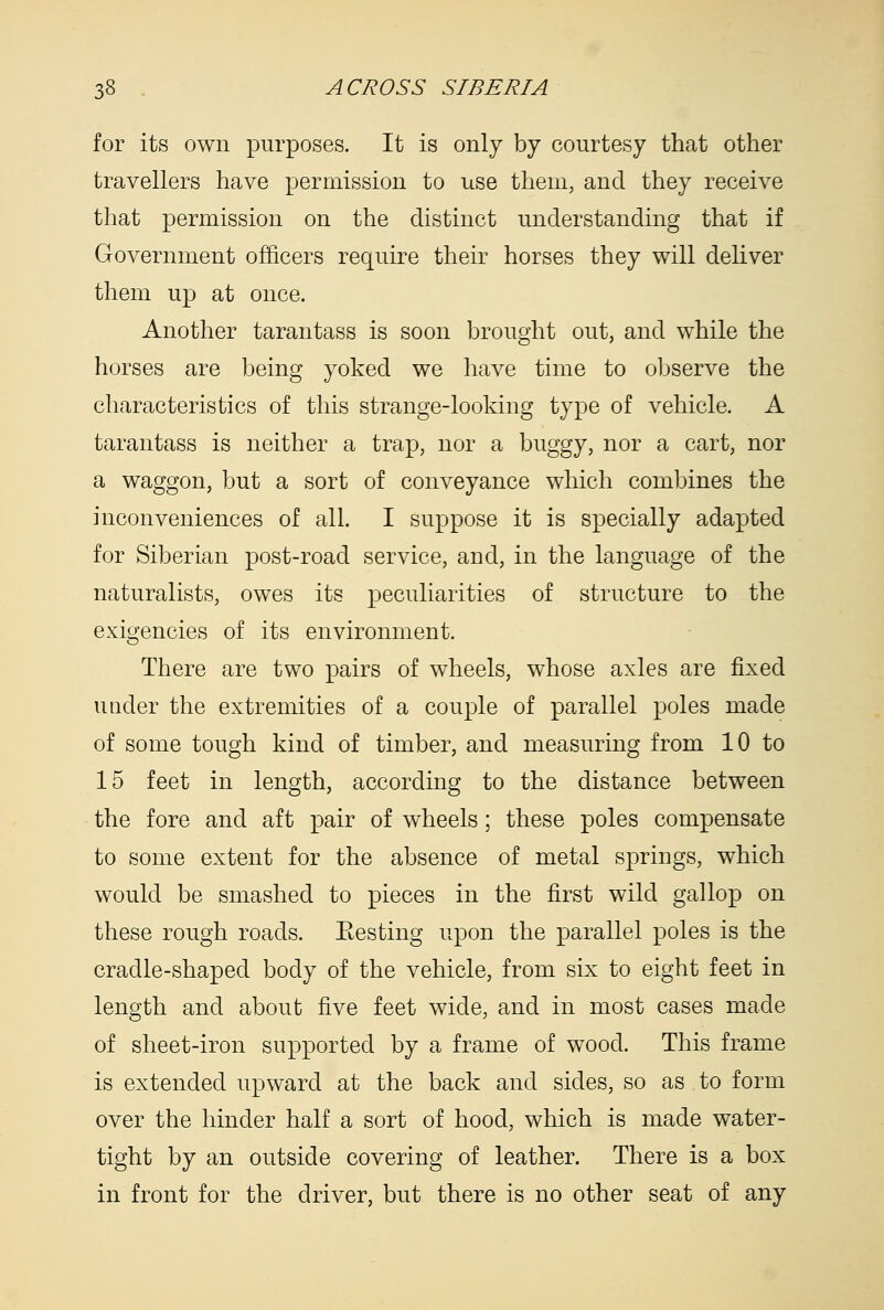 for its own purposes. It is only by courtesy that other travellers have permission to use them, and they receive that permission on the distinct understanding that if Grovernment officers require their horses they will dehver them up at once. Another tarantass is soon brought out, and while the horses are being yoked we have time to observe the characteristics of this strange-looking type of vehicle. A tarantass is neither a trap, nor a buggy, nor a cart, nor a waggon, but a sort of conveyance which combines the inconveniences of all. I suppose it is specially adapted for Siberian post-road service, and, in the language of the naturalists, owes its peculiarities of structure to the exigencies of its environment. There are two pairs of wheels, whose axles are fixed under the extremities of a couple of parallel poles made of some tough kind of timber, and measuring from 10 to 15 feet in length, according to the distance between the fore and aft pair of wheels; these poles compensate to some extent for the absence of metal springs, which would be smashed to pieces in the first wild gallop on these rough roads. Eesting upon the parallel poles is the cradle-shaped body of the vehicle, from six to eight feet in length and about five feet wide, and in most cases made of sheet-iron supported by a frame of wood. This frame is extended upward at the back and sides, so as to form over the hinder half a sort of hood, which is made water- tight by an outside covering of leather. There is a box in front for the driver, but there is no other seat of any