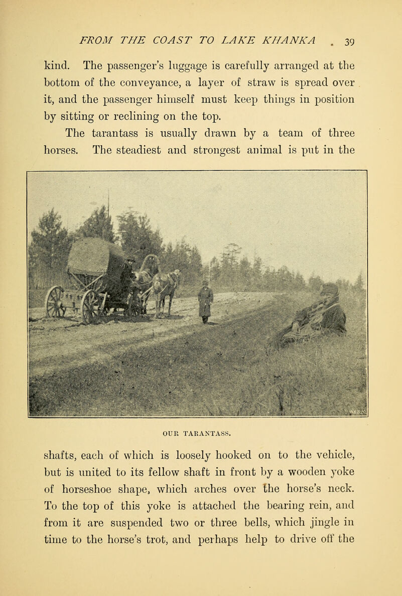 kind. The passenger's luggage is carefully arranged at the bottom of the conveyance, a layer of straw is spread over it, and the passenger himself must keep things in position by sitting or reclining on the top. The tarantass is usually drawn by a team of three horses. The steadiest and strongest animal is put in the OUR TAEANTASS. shafts, each of which is loosely hooked on to the vehicle, but is united to its fellow shaft in front by a wooden yoke of horseshoe shape, which arches over the horse's neck. To the top of this yoke is attached the bearing rein, and from it are suspended two or three bells, which jingle in time to the horse's trot, and perhaps help to drive off the