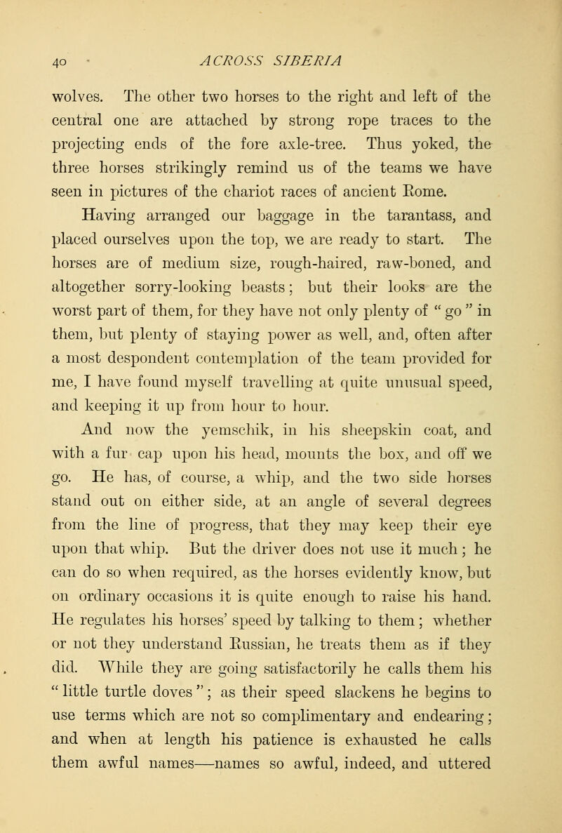 wolves. The other two horses to the right and left of the central one are attached by strong rope traces to the projectmg ends of the fore axle-tree. Thus yoked, the three horses strikingly remind us of the teams we have seen in pictures of the chariot races of ancient Eome. Having arranged our baggage in the tarantass, and placed ourselves upon the top, we are ready to start. The horses are of medium size, rough-haired, raw-boned, and altogether sorry-looking beasts; but their looks are the worst part of them, for they have not only plenty of  go  in them, but plenty of staying power as well, and, often after a most despondent contemplation of the team provided for me, I have found myself travelling at quite unusual speed, and keeping it up from hour to hour. And now the yemschik, in his sheepskin coat, and with a fur cap upon his head, mounts the box, and off we go. He has, of course, a whip, and the two side horses stand out on either side, at an angle of several degrees from the line of progress, that they may keep their eye upon that whip. But the driver does not use it much; he can do so when required, as the horses evidently know, but on ordinary occasions it is quite enough to raise his hand. He regulates his horses' speed by talking to them; whether or not they understand Eussian, he treats them as if they did. While they are going satisfactorily he calls them his  little turtle doves ; as their speed slackens he begins to use terms which are not so complimentary and endearing; and when at length his patience is exhausted he calls them awful names—names so awful, indeed, and uttered