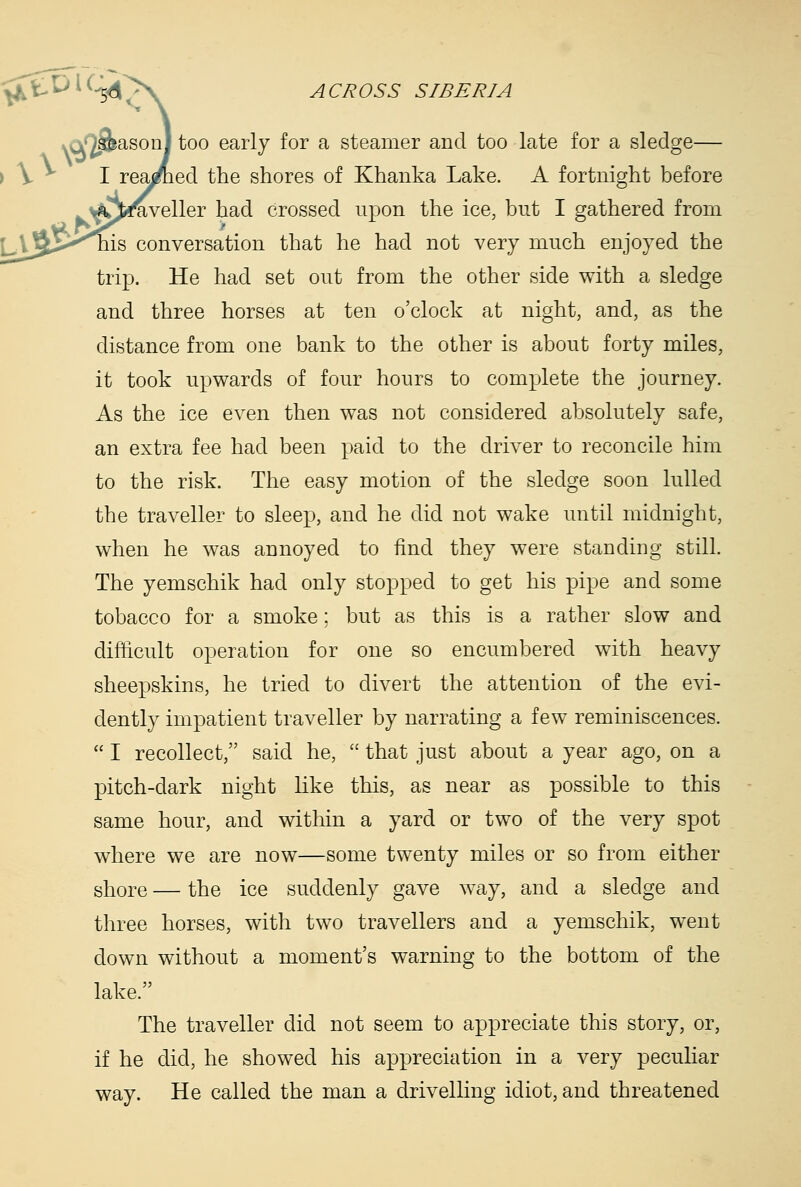 ason) too early for a steamer and too late for a sledge— ed the shores of Khanka Lake. A fortnight before ^veller had crossed upon the ice, but I gathered from conversation that he had not very much enjoyed the trip. He had set out from the other side with a sledge and three horses at ten o'clock at night, and, as the distance from one bank to the other is about forty miles, it took upwards of four hours to complete the journey. As the ice even then was not considered absolutely safe, an extra fee had been paid to the driver to reconcile him to the risk. The easy motion of the sledge soon lulled the traveller to sleep, and he did not wake until midnight, when he was annoyed to find they were standing still. The yemschik had only stopped to get his pipe and some tobacco for a smoke; but as this is a rather slow and difficult operation for one so encumbered with heavy sheepskins, he tried to divert the attention of the evi- dently impatient traveller by narrating a few reminiscences.  I recollect, said he,  that just about a year ago, on a pitch-dark night like this, as near as possible to this same hour, and within a yard or two of the very spot where we are now—some twenty miles or so from either shore — the ice suddenly gave way, and a sledge and three horses, with two travellers and a yemschik, went down without a moment's warning to the bottom of the lake. The traveller did not seem to appreciate this story, or, if he did, he showed his appreciation in a very pecuhar way. He called the man a drivelling idiot, and threatened