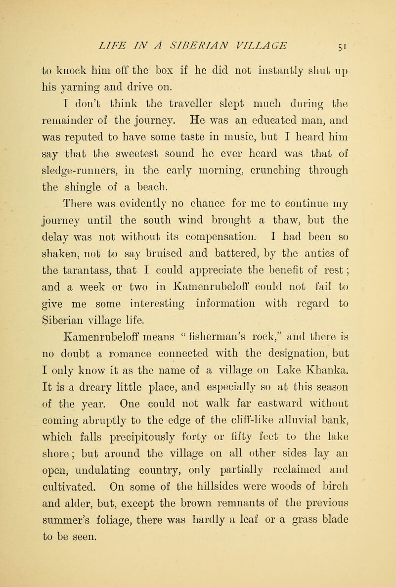to knock him off the box if he did not instantly shut np his yarning and drive on. I don't think the traveller slept much during the remainder of the journey. He was an educated man, and was reputed to have some taste in music, but I heard him say that the sweetest sound he ever heard was that of sledge-runners, in the early morning, crunching through the shingle of a beach. There was evidently no chance for me to continue my journey until the south wind brought a thaw, but the delay was not without its compensation. I had been so shaken, not to say bruised and battered, by the antics of the tarantass, that I could appreciate the benefit of rest; and a week or two in Kamenrubeloff could not fail to give me some interesting information with regard to Siberian village life. Kamenrubeloff means '' fisherman's rock, and there is no doubt a romance connected with the designation, but I only know it as the name of a village on Lake Khanka. It is a dreary little place, and especially so at this season of the year. One could not walk far eastward without coming abruptly to the edge of the cliff-like alluvial bank, which falls precipitously forty or fifty feet to the lake shore; but around the village on all other sides lay an open, undulating country, only partially reclaimed and cultivated. On some of the hillsides were woods of birch and alder, but, except the brown remnants of the previous summer's foliage, there was hardly a leaf or a grass blade to be seen.