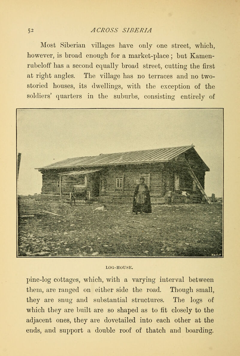 Most Siberian villages have only one street, which, however, is broad enough for a market-place; but Kamen- rubeloff has a second equally broad street, cutting the first at right angles. The village has no terraces and no two- storied houses, its dwellings, with the exception of the soldiers' quarters in the suburbs, consisting entirely of LOG-HOUSE. pine-log cottages, which, with a varying interval between them, are ranged on either side the road. Though small, they are snug and substantial structures. The logs of which they are built are so shaped as to fit closely to the adjacent ones, they are dovetailed into each other at the ends, and support a double roof of thatch and boarding.