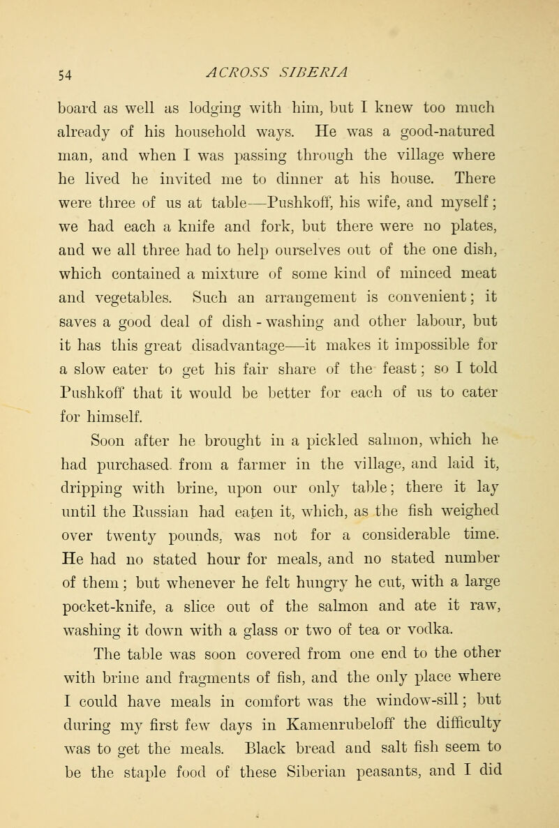 board as well as lodging with him, but I knew too much already of his household ways. He was a good-natured man, and when I was passing through the village where he lived he invited me to dinner at his house. There were three of us at table—Pushkoff, his wife, and myself; we had each a knife and fork, but there were no plates, and we all three had to help ourselves out of the one dish, which contained a mixture of some kind of minced meat and vegetables. Such an arrangement is convenient; it saves a good deal of dish - washing and other labour, but it has this great disadvantage—it makes it impossible for a slow eater to get his fair share of the feast; so I told Pushkoff that it would be better for each of us to cater for himself. Soon after he brought in a pickled salmon, which he had purchased, from a farmer in the village, and laid it, dripping with brine, upon our only table; there it lay until the Eussian had eaten it, which, as the fish weighed over tw^enty pounds, was not for a considerable time. He had no stated hour for meals, and no stated number of them; but whenever he felt hungry he cut, with a large pocket-knife, a slice out of the salmon and ate it raw, washing it down with a glass or two of tea or vodka. The table was soon covered from one end to the other with brine and fragments of fish, and the only place where I could have meals in comfort was the window-sill; but during my first few days in Kamenrubeloff the difficulty was to get the meals. Black bread a ad salt fish seem to be the staple food of these Siberian peasants, and I did
