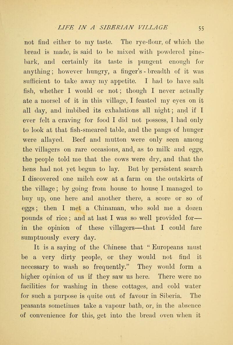 not find either to my taste. The rye-flour, of which the bread is made, is said to be mixed with powdered pine- bark, and certainly its taste is pungent enough for anything; however hungry, a finger's - breadth of it was sufficient to take away my appetite. I had to have salt fish, whether I would or not; though I never actually ate a morsel of it in this village, I feasted my eyes on it all day, and imbibed its exhalations all night; and if I ever felt a craving for food I did not possess, I had only to look at that fish-smeared table, and the pangs of hunger were allayed. Beef and mutton were only seen among the villagers on rare occasions, and, as to milk and eggs, the people told me that the cows were dry, and that the hens had not yet begun to lay. But by persistent search I discovered one milch cow at a farm on the outskirts of the village; by goiug from house to house I managed to buy up, one here and another there, a score or so of eggs; then I met a Chinaman, who sold me a dozen pounds of rice; and at last I was so well provided for— in the opinion of these villagers—that I could fare sumptuously every day. It is a saying of the Chinese that  Europeans must be a very dirty people, or they would not find it necessary to wash so frequently. They would form a higher opinion of us if they saw us here. There were no facilities for washing in these cottages, and cold water for such a purpose is quite out of favour in Siberia. The peasants sometimes take a vapour bath, or, in the absence of convenience for this, get into the bread oven when it