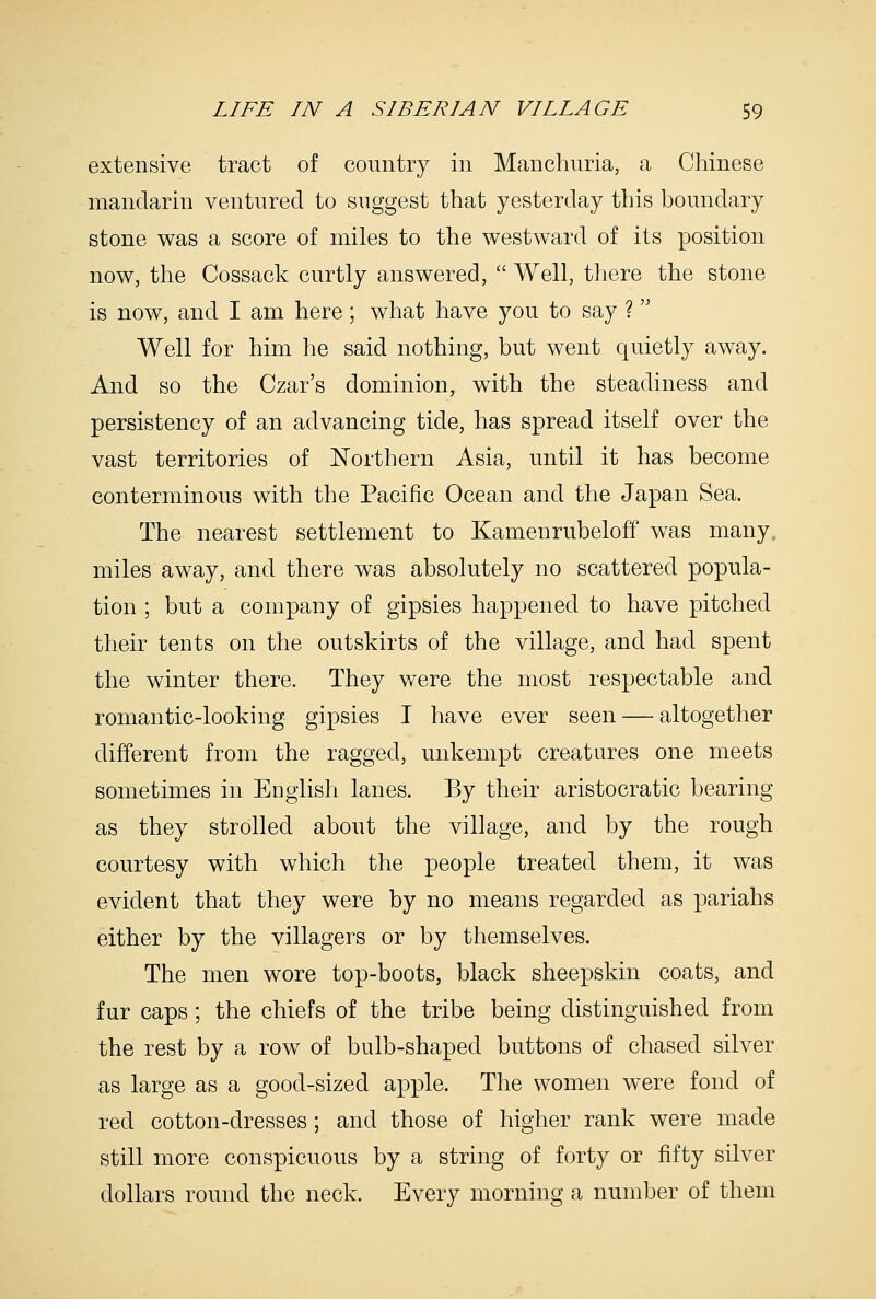 extensive tract of country in Manchuria, a Chinese mandarin ventured to suggest that yesterday this boundary stone was a score of miles to the westward of its position now, the Cossack curtly answered,  Well, there the stone is now, and I am here; what have you to say ? Well for him he said nothing, but went quietly away. And so the Czar's dominion, with the steadiness and persistency of an advancing tide, has spread itself over the vast territories of Northern Asia, until it has become conterminous with the Pacific Ocean and the Japan Sea. The nearest settlement to Kamenrubeloff was many, miles away, and there was absolutely no scattered popula- tion ; but a company of gipsies happened to have pitched their tents on the outskirts of the village, and had spent the winter there. They v/ere the most respectable and romantic-looking gipsies I have ever seen — altogether different from the ragged, unkempt creatures one meets sometimes in English lanes. By their aristocratic bearing as they strolled about the village, and by the rough courtesy with which the people treated them, it was evident that they were by no means regarded as pariahs either by the villagers or by themselves. The men wore top-boots, black sheepskin coats, and fur caps; the chiefs of the tribe being distinguished from the rest by a row of bulb-shaped buttons of chased silver as large as a good-sized apple. The women were fond of red cotton-dresses; and those of higher rank were made still more conspicuous by a string of forty or fifty silver dollars round the neck. Every morning a number of them