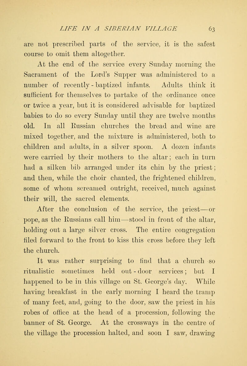 are not prescribed parts of the service, it is the safest course to omit them altogether. At the end of the service every Sunday morning the Sacrament of the Lord's Supper was administered to a number of recently - baptized infants. Adults think it sufficient for themselves to partake of the ordinance once or twice a year, but it is considered advisable for baptized babies to do so every Sunday until they are twelve months old. In all Eussian churches the bread and wine are mixed together, and the mixture is administered, both to children and adults, in a silver spoon. A dozen infants were carried by their mothers to the altar; each in turn had a silken bib arranged under its chin by the priest; and then, while the choir chanted, the frightened children, some of whom screamed outright, received, much against their will, the sacred elements. After the conclusion of the service, the priest—or pope, as the Eussians call him—stood in front of the altar, holding out a large silver cross. The entire congregation filed forward to the front to kiss this cross before they left the church. It was rather surprising to find that a church so ritualistic sometimes held out - door services; but I happened to be in this village on St. George's day. While having breakfast in the early morning I heard the tramp of many feet, and, going to the door, saw the priest in his robes of office at the head of a procession, following the banner of St. George. At the crossways in the centre of the village the procession halted, and soon I saw, drawing