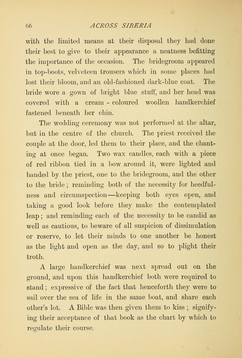 with the limited means at their disposal they had done their best to give to their appearance a neatness befitting the importance of the occasion. The bridegroom appeared in top-boots, velveteen trousers which in some places had lost their bloom, and an old-fashioned dark-blue coat. The bride wore a gown of bright blue stuff, and her head was covered with a cream - coloured woollen handkerchief fastened beneath her chin. The wedding ceremony was not performed at the altar, but in the centre of the church. The priest received the couple at the door, led them to their place, and the chant- ing at once began. Two wax candles, each with a piece of red ribbon tied in a bow around it, were lighted and handed by the priest, one to the bridegroom, and the other to the bride; reminding both of the necessity for heedful- ness and circumspection—keeping both eyes open, and taking a good look before they make the contemplated leap; and reminding each of the necessity to be candid as well as cautious, to beware of all suspicion of dissimulation or reserve, to let their minds to one another be honest as the light and open as the day, and so to ]3light their troth. A large handkerchief was next spread out on the ground, and upon this handkerchief both were required to stand; expressive of the fact that henceforth they were to sail over the sea of life in the same boat, and share each other's lot. A Bible was then given them to kiss ; signify- ing their acceptance of that book as the chart by which to reo-ulate their course.