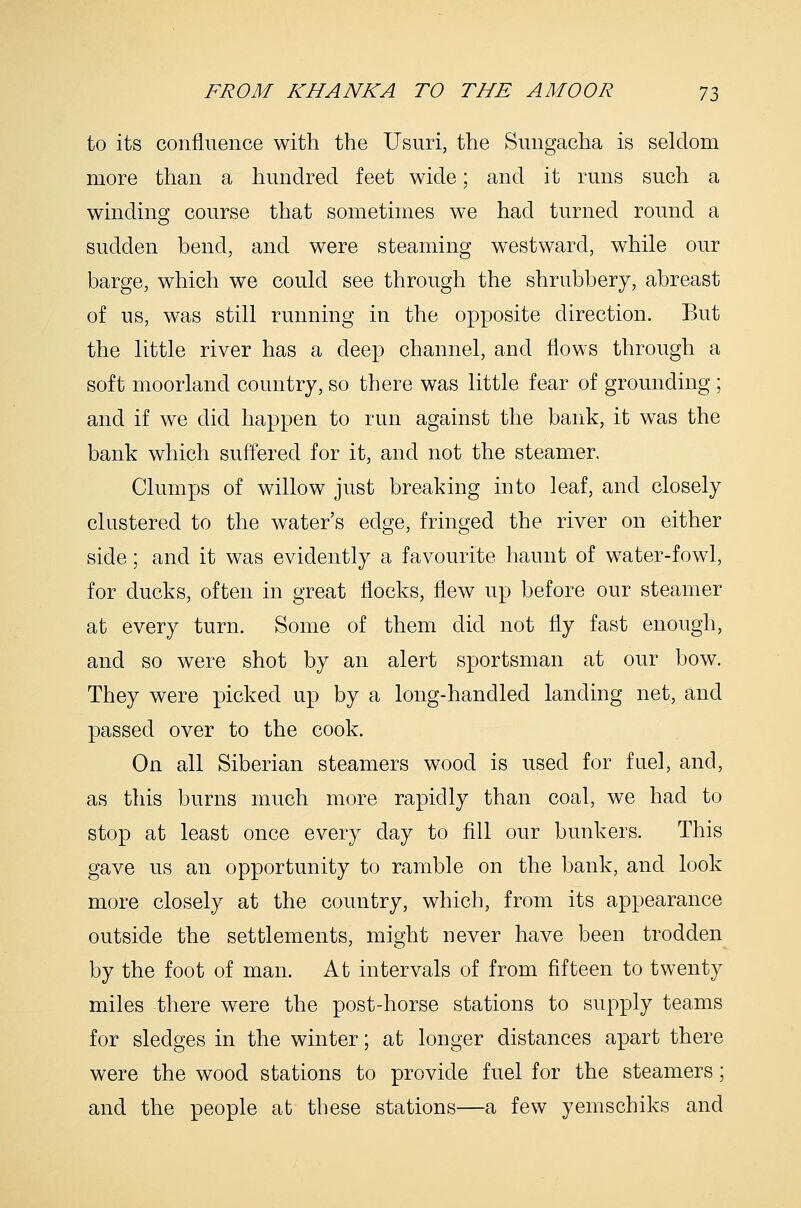 to its confluence with the Usuri, the Sungacha is seldom more than a hundred feet wide; and it runs such a winding course that sometimes we had turned round a sudden bend, and were steaming westward, while our barge, which we could see through the shrubbery, abreast of us, was still running in the opposite direction. But the little river has a deep channel, and flows through a soft moorland country, so there was little fear of grounding ; and if we did happen to run against the bank, it was the bank which suffered for it, and not the steamer. Clumps of willow just breaking into leaf, and closely clustered to the water's edge, fringed the river on either side; and it was evidently a favourite haunt of water-fowl, for ducks, often in great flocks, flew up before our steamer at every turn. Some of them did not fly fast enough, and so were shot by an alert sportsman at our bow. They were picked up by a long-handled landing net, and passed over to the cook. On all Siberian steamers wood is used for fuel, and, as this burns much more rapidly than coal, we had to stop at least once every day to fill our bunkers. This gave us an opportunity to ramble on the bank, and look more closely at the country, which, from its appearance outside the settlements, might never have been trodden by the foot of man. At intervals of from fifteen to twenty miles there were the post-horse stations to supply teams for sledges in the winter; at longer distances apart there were the wood stations to provide fuel for the steamers; and the people at these stations—a few yemschiks and