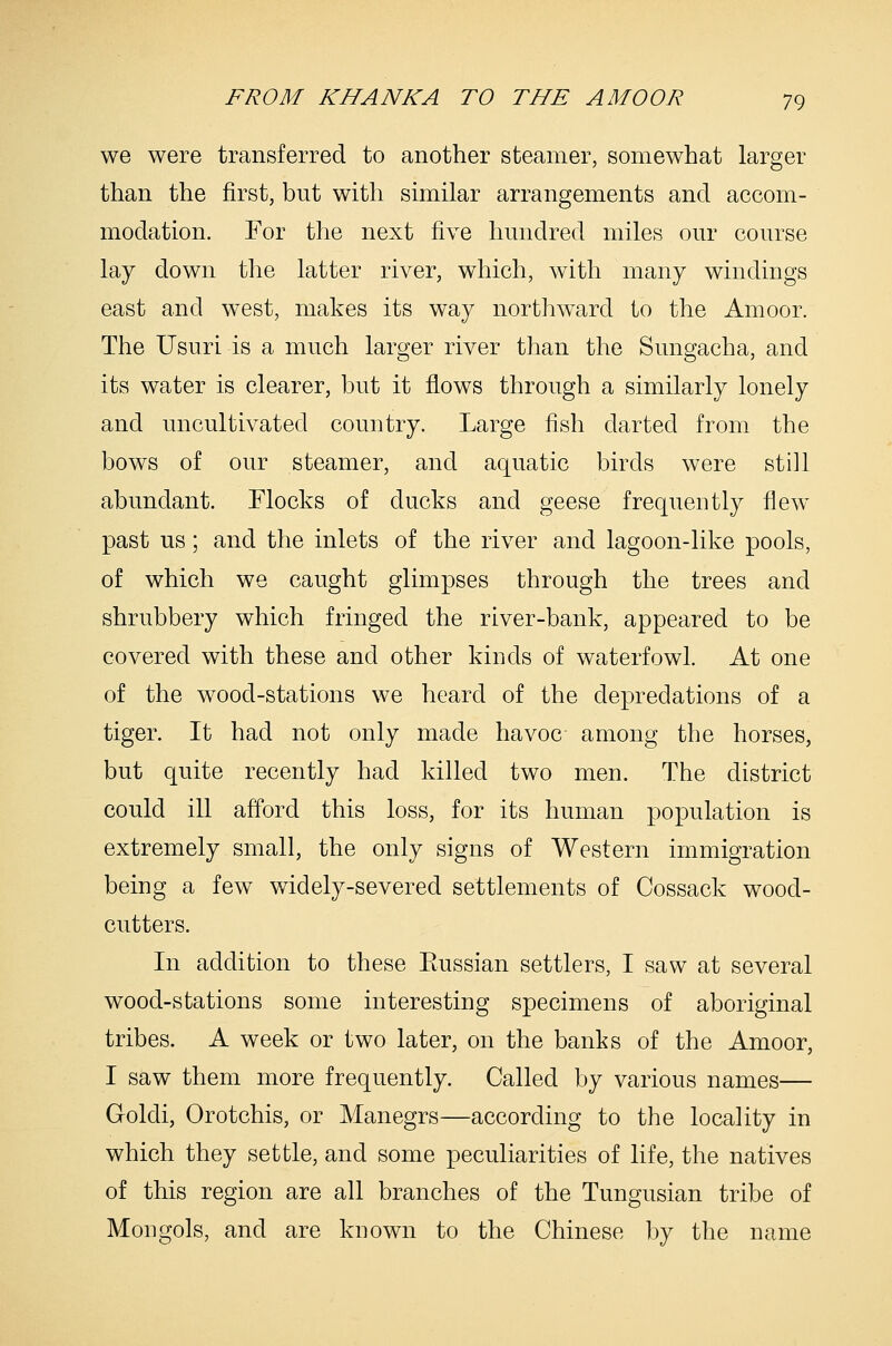 we were transferred to another steamer, somewhat larger than the first, but with similar arrangements and accom- modation. For the next five hundred miles our course lay down the latter river, which, with many windings east and west, makes its way northward to the Amoor. The Usuri is a much larger river than the Sungacha, and its water is clearer, but it flows through a similarly lonely and uncultivated country. Large fish darted from the bows of our steamer, and aquatic birds were still abundant. Flocks of ducks and geese frequently flew past us; and the inlets of the river and lagoon-like pools, of which we caught glimpses through the trees and shrubbery which fringed the river-bank, appeared to be covered with these and other kinds of waterfowl. At one of the wood-stations we heard of the depredations of a tiger. It had not only made havoc among the horses, but quite recently had killed two men. The district could ill afford this loss, for its human population is extremely small, the only signs of Western immigration being a few widely-severed settlements of Cossack wood- cutters. In addition to these Eussian settlers, I saw at several wood-stations some interesting specimens of aboriginal tribes. A week or two later, on the banks of the Amoor, I saw them more frequently. Called by various names— Goldi, Orotchis, or Manegrs—according to the locality in which they settle, and some peculiarities of life, the natives of this region are all branches of the Tungusian tribe of Mongols, and are known to the Chinese by the name