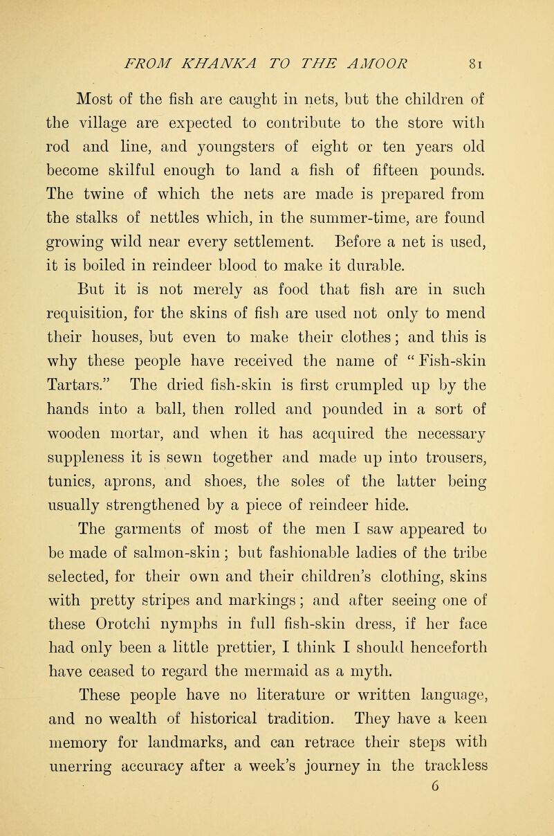 Most of the fish are caught in nets, but the children of the village are expected to contribute to the store with rod and line, and youngsters of eight or ten years old become skilful enough to land a fish of fifteen pounds. The twine of which the nets are made is prepared from the stalks of nettles which, in the summer-time, are found growing wild near every settlement. Before a net is used, it is boiled in reindeer blood to make it durable. But it is not merely as food that fish are in such requisition, for the skins of fish are used not only to mend their houses, but even to make their clothes; and this is why these people have received the name of  Fish-skin Tartars. The dried fish-skin is first crumpled up by the hands into a ball, then rolled and pounded in a sort of wooden mortar, and when it has acquired the necessary suppleness it is sewn together and made up into trousers, tunics, aprons, and shoes, the soles of the latter being usually strengthened by a piece of reindeer hide. The garments of most of the men I saw appeared to be made of salmon-skin; but fashionable ladies of the tribe selected, for their own and their children's clothing, skins with pretty stripes and markings; and after seeing one of these Orotchi nymphs in full fish-skin dress, if her face had only been a little prettier, I think I should henceforth have ceased to regard the mermaid as a myth. These people have no literature or written language, and no wealth of historical tradition. They have a keen memory for landmarks, and can retrace their steps with unerring accuracy after a week's journey in the trackless 6