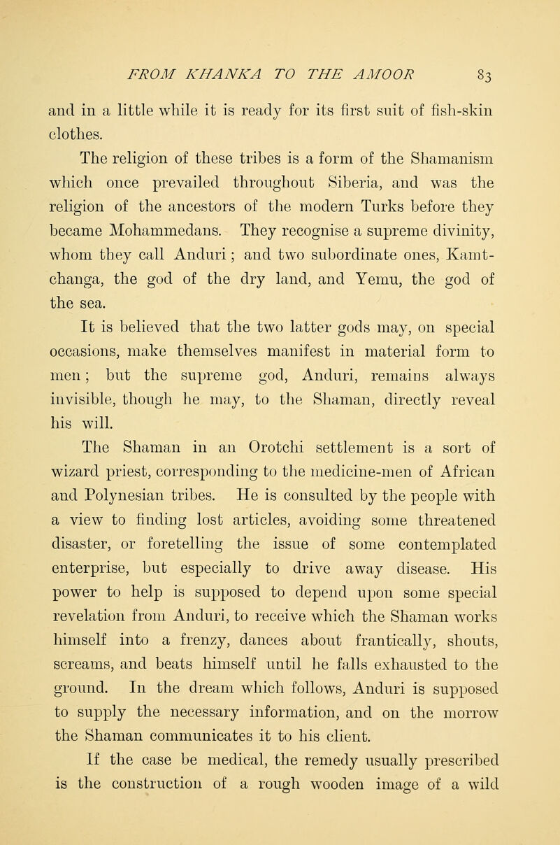 and in a little while it is ready for its first suit of fish-skin clothes. The religion of these tribes is a form of the Shamanism which once prevailed throughout Siberia, and was the religion of the ancestors of the modern Turks before they became Mohammedans. They recognise a supreme divinity, whom they call Anduri; and two subordinate ones, Kamt- changa, the god of the dry land, and Yemu, the god of the sea. It is believed that the two latter gods may, on special occasions, make themselves manifest in material form to men; but the supreme god, Anduri, remains always invisible, though he may, to the Shaman, directly reveal his will. The Shaman in an Orotchi settlement is a sort of wizard priest, corresponding to the medicine-men of African and Polynesian tribes. He is consulted by the people with a view to finding lost articles, avoiding some threatened disaster, or foretelling the issue of some contemplated enterprise, but especially to drive away disease. His power to help is supposed to depend upon some special revelation from Anduri, to receive which the Shaman works himself into a frenzy, dances about frantically, shouts, screams, and beats himself until he falls exhausted to the ground. In the dream which follows, Anduri is supposed to supply the necessary information, and on the morrow the Shaman communicates it to his client. If the case be medical, the remedy usually prescribed is the construction of a rough wooden image of a wild