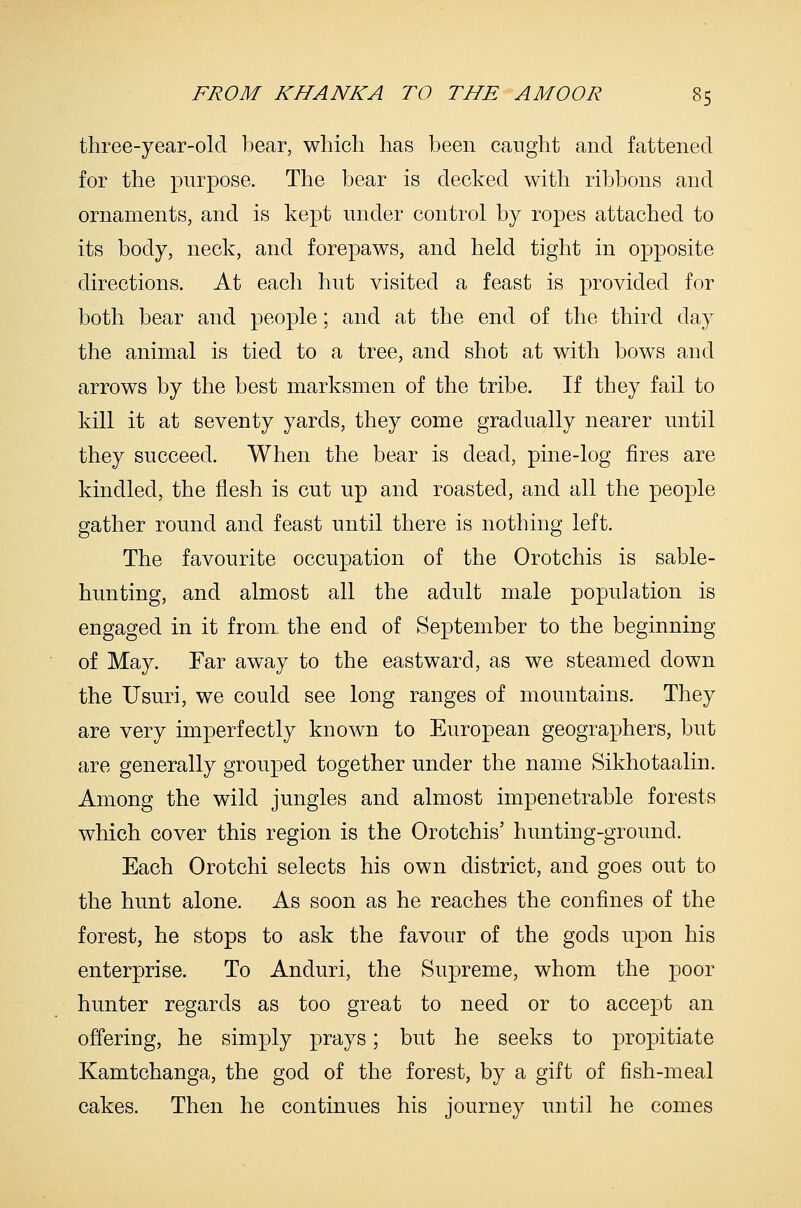 three-year-old bear, which has been caught and fattened for the purpose. The bear is decked with ribbons and ornaments, and is kept under control by ropes attached to its body, neck, and forepaws, and held tight in opposite directions. At each hut visited a feast is provided for both bear and people; and at the end of the third day the animal is tied to a tree, and shot at with bows and arrows by the best marksmen of the tribe. If they fail to kill it at seventy yards, they come gradually nearer until they succeed. When the bear is dead, pine-log fires are kindled, the flesh is cut up and roasted, and all the people gather round and feast until there is nothing left. The favourite occupation of the Orotchis is sable- hunting, and almost all the adult male population is engaged in it from the end of September to the beginning of May. Far away to the eastward, as we steamed down the Usuri, we could see long ranges of mountains. They are very imperfectly known to European geographers, but are generally grouped together under the name Sikhotaalin. Among the wild jungles and almost impenetrable forests which cover this region is the Orotchis' hunting-ground. Each Orotchi selects his own district, and goes out to the hunt alone. As soon as he reaches the confines of the forest, he stops to ask the favour of the gods upon his enterprise. To Anduri, the Supreme, whom the poor hunter regards as too great to need or to accept an offering, he simply prays; but he seeks to propitiate Kamtchanga, the god of the forest, by a gift of fish-meal cakes. Then he continues his journey until he comes