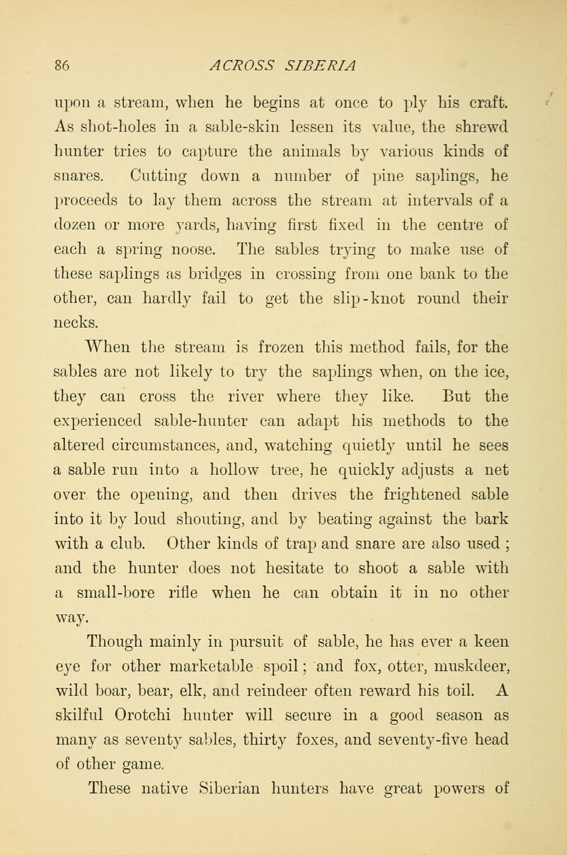 upon a stream, when he begins at once to ply his craft. As shot-holes in a sable-skin lessen its value, the shrewd hunter tries to capture the animals by various kinds of snares. Cutting down a number of pine saplings, he proceeds to lay them across the stream at intervals of a dozen or more yards, having first fixed in the centre of each a spring noose. The sables trying to make use of these saplings as bridges in crossing from one bank to the other, can hardly fail to get the slip-knot round their necks. When the stream is frozen this method fails, for the sables are not likely to try the saplings when, on the ice, they can cross the river where they like. But the experienced sable-hunter can adapt his methods to the altered circumstances, and, watching quietly until he sees a sable run into a hollow tree, he quickly adjusts a net over the opening, and then drives the frightened sable into it by loud shouting, and by beating against the bark with a club. Other kinds of trap and snare are also used ; and the hunter does not hesitate to shoot a sable with a small-bore rifle when he can obtain it in no other way. Though mainly in pursuit of sable, he has ever a keen eye for other marketable spoil; and fox, otter, muskdeer, wild boar, bear, elk, and reindeer often reward his toil. A skilful Orotchi hunter will secure in a good season as many as seventy sables, thirty foxes, and seventy-five head of other game. These native Siberian hunters have great powers of