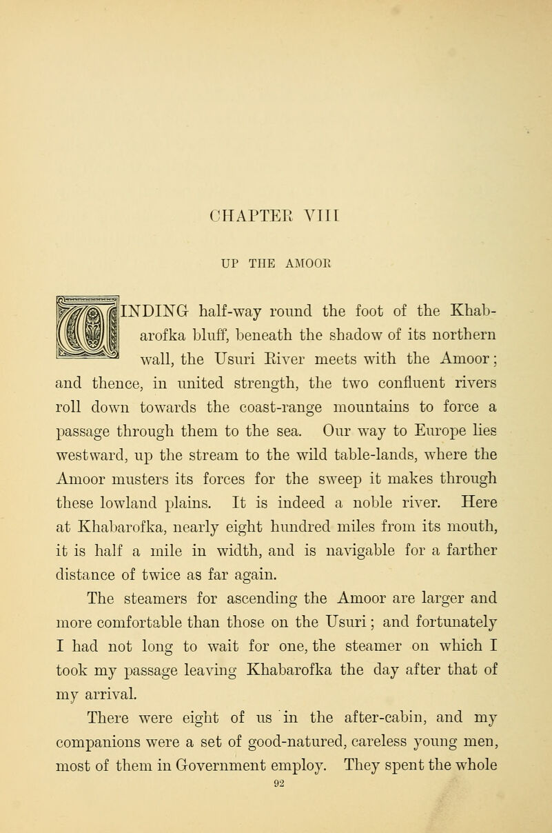 CHAPTEE VIII UP THE AMOOR llNDING half-way round the foot of the Khab- arofka bluff, beneath the shadow of its northern wall, the Usuri Kiver meets with the Amoor; and thence, in united strength, the two confluent rivers roll down towards the coast-range mountains to force a passage through them to the sea. Our way to Europe hes westward, up the stream to the wild table-lands, where the Aonoor musters its forces for the sweep it makes through these lowland plains. It is indeed a noble river. Here at Khabarofka, nearly eight hundred miles from its mouth, it is half a mile in width, and is na\dgable for a farther distance of twice as far again. The steamers for ascending the Amoor are larger and more comfortable than those on the Usuri; and fortunately I had not long to wait for one, the steamer on which I took my passage leaving Khabarofka the day after that of my arrival. There were eight of us in the after-cabin, and my companions were a set of good-natured, careless young men, most of them in Government employ. They spent the whole