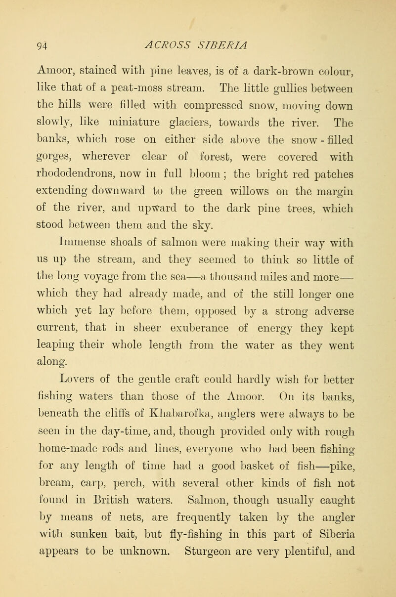 Amoor, stained with pine leaves, is of a dark-brown colour, like that of a peat-moss stream. The little gullies between the hills were filled with compressed snow, moving down slowly, like miniature glaciers, towards the river. The banks, which rose on either side above the snow - filled gorges, wherever clear of forest, were covered with rhododendrons, now in full bloom; the bright red patches extending downward to the green willows on the margin of the river, and upward to the dark pine trees, which stood between them and the sky. Immense shoals of salmon were making their way with us up the stream, and they seemed to think so little of the long voyage from the sea—a thousand miles and more— which they had already made, and of the still longer one which yet lay before them, opposed by a strong adverse current, that in sheer exuberance of energy they kept leaping their whole leagth from the water as they went along. Lovers of the gentle craft could hardly wish for better fishing waters than those of the Anioor. On its banks, beneath the cliffs of Khabarofka, anglers were always to be seen in the day-time, and, though provided only with rough home-made rods and lines, everyone who had been fishing for any length of time had a good basket of fish—pike, bream, carp, perch, with several other kinds of fish not found in British waters. Salmon, though usually caught by means of nets, are frequently taken by the angler with sunken bait, but fly-fishing in this part of Siberia appears to be unknown. Sturgeon are very plentiful, and