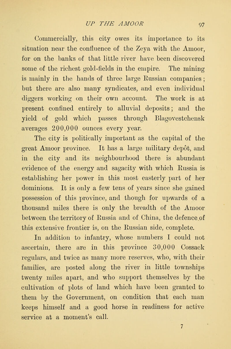 Commercially, this city owes its importance to its situation near the confluence of the Zeya with the Amoor, for on the banks of that little river have been discovered some of the richest gold-fields in the empire. The mining is mainly in the hands of three large Eussian companies ; but there are also many syndicates, and even individual diggers working on their own account. The work is at present confined entirely to alluvial deposits; and the yield of gold which passes through Blagovestchensk averages 200,000 ounces every year. The city is politically important as the capital of the great Amoor province. It has a large military depot, and in the city and its neighbourhood there is abundant evidence of the energy and sagacity with which Eussia is establishing her power in this most easterly part of her dominions. It is only a few tens of years since she gained possession of this province, and though for upwards of a thousand miles there is only the breadth of the Amoor between the territory of Eussia and of China, the defence.of this extensive frontier is, on the Eussian side, complete. In addition to infantry, whose numbers I could not ascertain, there are in this province 30,000 Cossack regulars, and twice as many more reserves, who, with their families, are posted along the river in little townships twenty miles apart, and who support themselves by the cultivation of plots of land which have been granted to them by the Government, on condition that each man keeps himself and a good horse in readiness for active service at a moment's call. 7