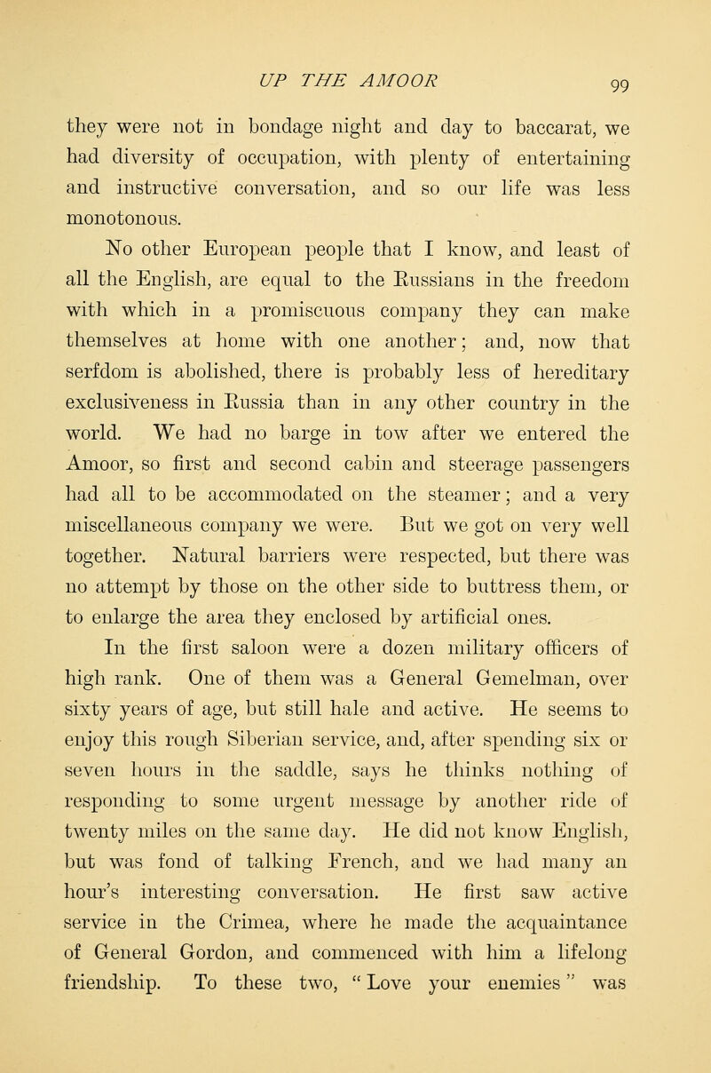 they were not in bondage night and day to baccarat, we had diversity of occupation, with plenty of entertaining and instructive conversation, and so our life was less monotonous. No other European people that I know, and least of all the English, are equal to the Eussians in the freedom with which in a promiscuous company they can make themselves at home with one another; and, now that serfdom is abolished, there is probably less of hereditary exclusiveness in Eussia than in any other country in the world. We had no barge in tow after we entered the Amoor, so first and second cabin and steerage passengers had all to be accommodated on the steamer; and a very miscellaneous company we were. But we got on very well together. Natural barriers were respected, but there was no attempt by those on the other side to buttress them, or to enlarge the area they enclosed by artificial ones. In the first saloon were a dozen military officers of high rank. One of them was a General Gemelman, over sixty years of age, but still hale and active. He seems to enjoy this rough Siberian service, and, after spending six or seven hours in the saddle, says he thinks nothing of responding to some urgent message by another ride of twenty miles on the same day. He did not know English, but was fond of talking French, and we had many an hour's interesting conversation. He first saw active service in the Crimea, where he made the acquaintance of General Gordon, and commenced with him a lifelong friendship. To these two,  Love your enemies was