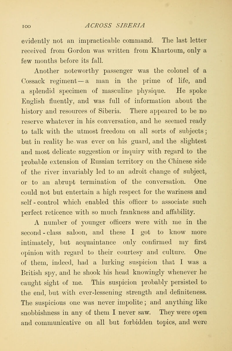 evidently not an impracticable command. The last letter received from Gordon w^as written from Khartoum, only a fev7 months before its fall. Another noteworthy passenger was the colonel of a Cossack regiment—a man in the prime of life, and a splendid specimen of masculine physique. He spoke English fluently, and was full of information about the history and resources of Siberia. There appeared to be no reserve whatever in his conversatioo, and he seemed ready to talk with the utmost freedom on all sorts of subjects; but in reality he was ever on his guard, and the sUghtest and most delicate suggestion or inquiry with regard to the probable extension of Eussian territory on the Chinese side of the river invariably led to an adroit change of subject, or to an abrupt termination of the conversation. One could not but entertain a high respect for the wariness and self - control which enabled this officer to associate such perfect reticence with so much frankness and affability. A number of younger officers were with me in the second - class saloon, and these 1 got to know more intimately, but acquaintance only confirmed my first opinion with regard to their courtesy and culture. One of them, indeed, had a lurking suspicion that I was a British spy, and he shook his head knowingly whenever he caught sight of me. This suspicion probably persisted to the end, but with ever-lessening strength and definiteness. The suspicious one was never impoKte; and anything like snobbishness in any of them I never saw. They were open and communicative on all but forbidden topics, and were