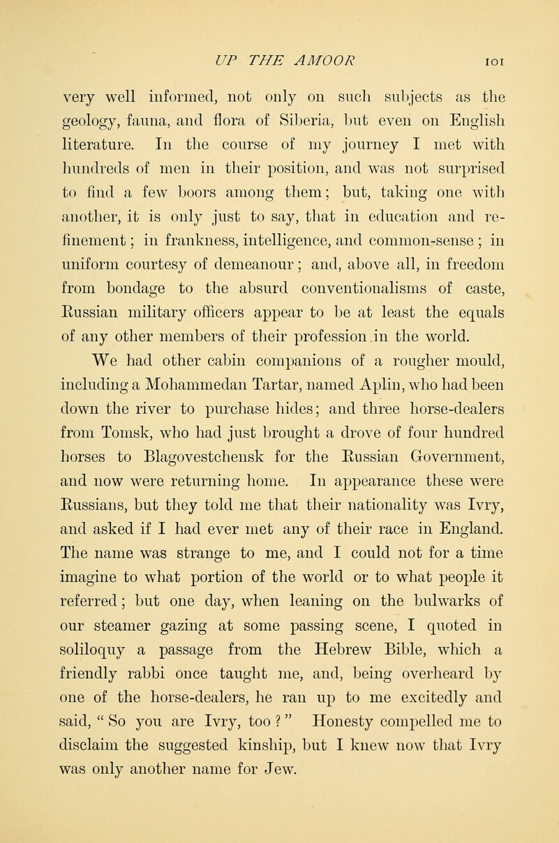 very well informed, not only on such subjects as the geology, fauna, and flora of Siberia, but even on English literature. In the course of my journey I met with hundreds of men in their position, and was not surprised to find a few boors among them; but, taking one with another, it is only just to say, that in education and re- finement ; in frankness, intelligence, and common-sense ; in uniform courtesy of demeanour; and, above all, in freedom from bondage to the absurd conventionalisms of caste, Eussian military officers appear to be at least the equals of any other members of their profession.in the world. We had other cabin companions of a rougher mould, including a Mohammedan Tartar, named Aplin, who had been down the river to purchase hides; and three horse-dealers from Tomsk, who had just brought a drove of four hundred horses to Blagovestchensk for the Eussian Government, and now were returning home. In appearance these were Eussians, but they told me that their nationality was Ivry, and asked if I had ever met any of their race in England. The name was strange to me, and I could not for a time imagine to what portion of the world or to what people it referred; but one day, when leaning on the bulwarks of our steamer gazing at some passing scene, I quoted in soliloquy a passage from the Hebrew Bible, which a friendly rabbi once taught me, and, being overheard by one of the horse-dealers, he ran up to me excitedly and said,  So you are Ivry, too ?  Honesty compelled me to disclaim the suggested kinship, but I knew now that Ivry was only another name for Jew.