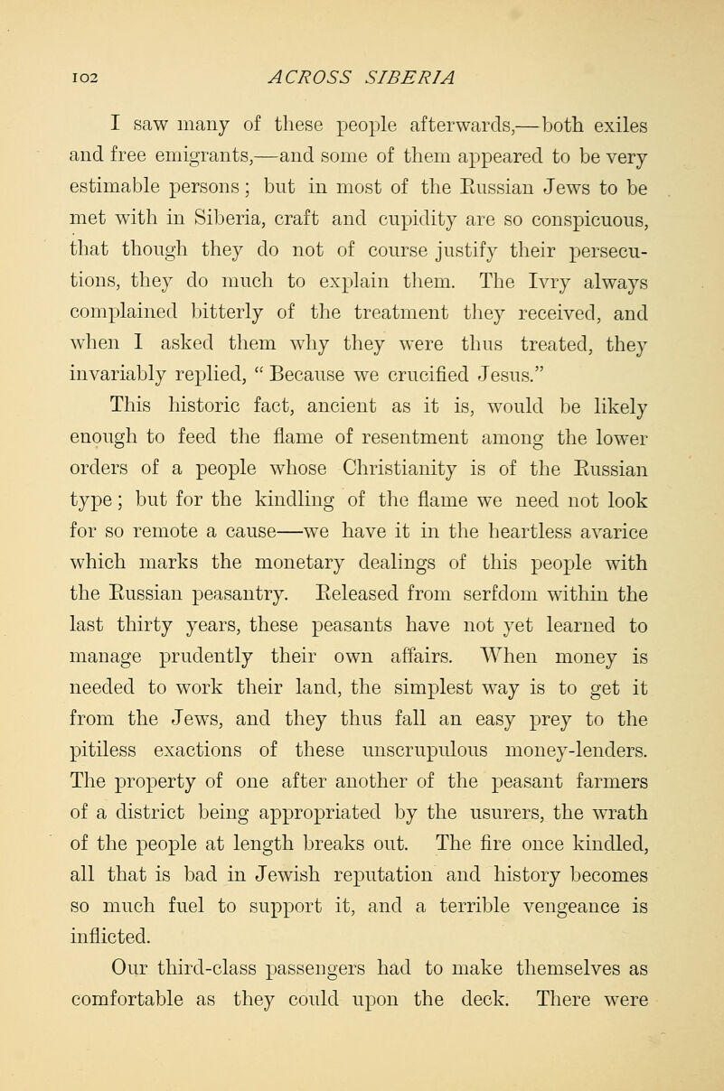 I saw many of these people afterwards,—?jotli exiles and free emigrants,—and some of them appeared to be very estimable persons; but in most of the Eussian Jews to be met with in Siberia, craft and cupidity are so conspicuous, that though they do not of course justify their persecu- tions, they do much to explain them. The Ivry always complained bitterly of the treatment they received, and when 1 asked them why they were thus treated, they invariably replied,  Because we crucified Jesus. This historic fact, ancient as it is, would be likely enough to feed the flame of resentment among the lower orders of a people whose Christianity is of the Eussian type; but for the kindling of the flame we need not look for so remote a cause—we have it in the heartless avarice which marks the monetary dealings of this people with the Eussian peasantry. Eeleased from serfdom within the last thirty years, these peasants have not yet learned to manage prudently their own affairs. When money is needed to work their land, the simplest way is to get it from the Jews, and they thus fall an easy prey to the pitiless exactions of these unscrupulous money-lenders. The property of one after another of the peasant farmers of a district being appropriated by the usurers, the wrath of the people at length breaks out. The fire once kindled, all that is bad in Jewish reputation and history becomes so much fuel to support it, and a terrible vengeance is inflicted. Our third-class passengers had to make themselves as comfortable as they could upon the deck. There were