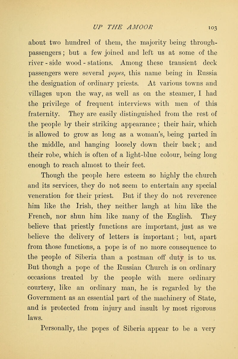 about two hundred of them, the majority bemg through- passengers ; but a few joined and left us at some of the river - side wood - stations. Among these transient deck passengers were several popes, this name being in Eussia the designation of ordinary priests. At various towns and villages upon the way, as well as on the steamer, I had the privilege of frequent interviews with men of this fraternity. They are easily distinguished from the rest of the people by their striking appearance; their hair, which is allowed to grow as long as a woman's, being parted in the middle, and hanging loosely down their back; and their robe, which is often of a light-blue colour, being long enough to reach almost to their feet. Though the people here esteem so highly the church and its services, they do not seem to entertain any special veneration for their priest. But if they do not reverence him like the Irish, they neither laugh at him like the French, nor shun him like many of the English. They believe that priestly functions are important, just as we believe the delivery of letters is important; but, apart from those functions, a pope is of no more consequence to the people of Siberia than a postman off duty is to us. But though a pope of the Eussian Church is on ordinary occasions treated by the people with mere ordinary courtesy, like an ordinary man, he is regarded by the Government as an essential part of the machinery of State, and is protected from injury and insult by most rigorous laws. Personally, the popes of Siberia appear to be a very
