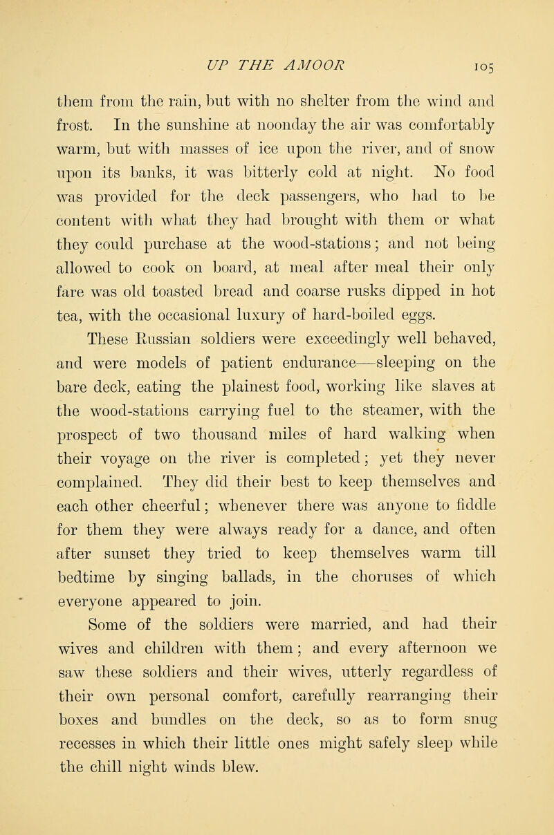 them from the rain, but with no shelter from the wind and frost. In the sunshine at noonday the air was comfortably warm, but with masses of ice upon the river, and of snow upon its banks, it was bitterly cold at night. No food was provided for the deck passengers, who had to be content with what they had brought with them or what they could purchase at the wood-stations; and not being allowed to cook on board, at meal after meal their only fare was old toasted bread and coarse rusks dipped in hot tea, with the occasional luxury of hard-boiled eggs. These Eussian soldiers were exceedingly well behaved, and were models of patient endurance—sleeping on the bare deck, eating the plainest food, working like slaves at the wood-stations carrying fuel to the steamer, with the prospect of two thousand miles of hard walking when their voyage on the river is completed; yet they never complained. They did their best to keep themselves and each other cheerful; whenever there was anyone to fiddle for them they were always ready for a dance, and often after sunset they tried to keep themselves warm till bedtime by singing ballads, in the choruses of which everyone appeared to join. Some of the soldiers were married, and had their wives and children with them; and every afternoon we saw these soldiers and their wives, utterly regardless of their own personal comfort, carefully rearranging their boxes and bundles on the deck, so as to form snug recesses in which their little ones might safely sleep while the chill night winds blew.