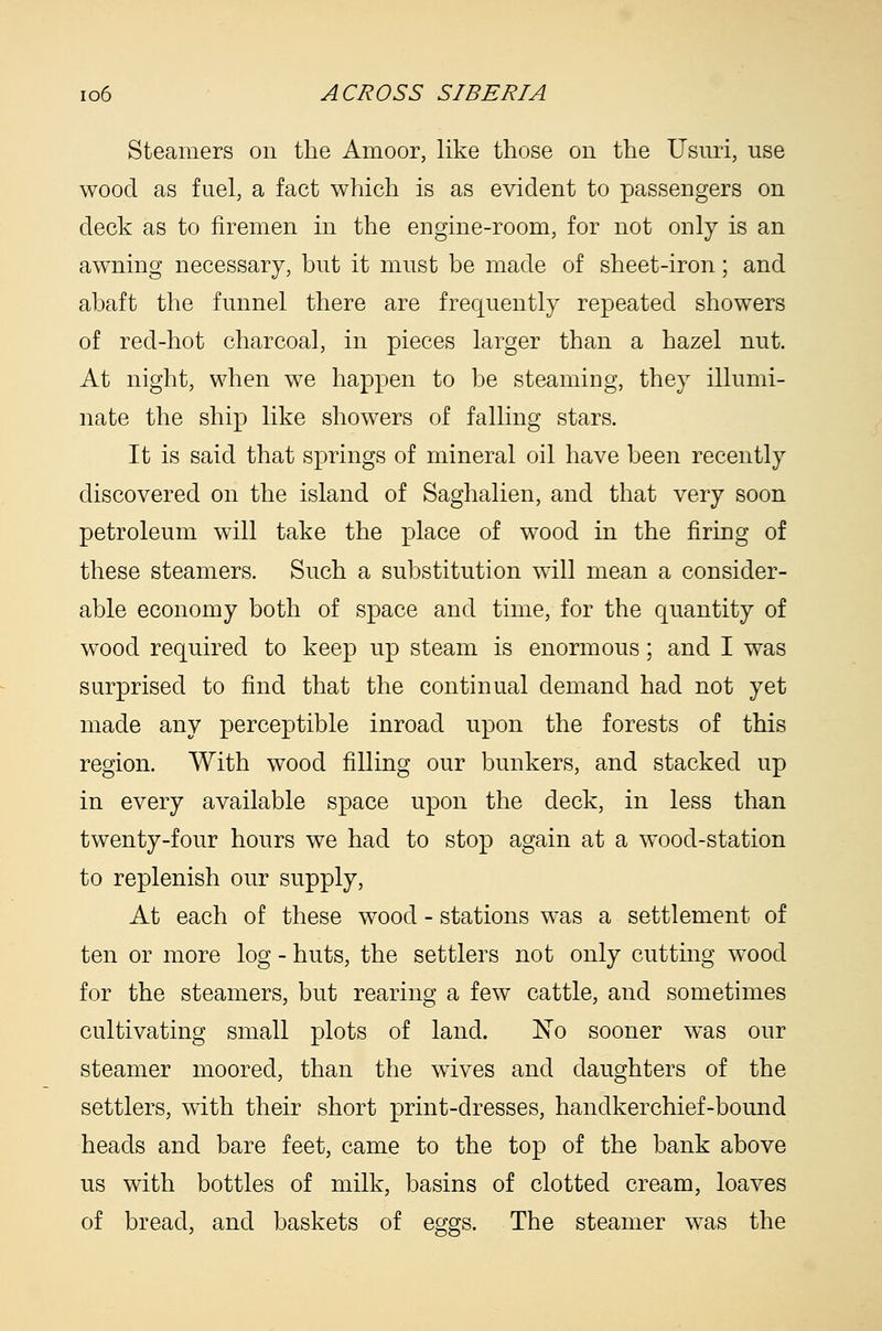 Steamers on the Amoor, like those on the Usnri, use wood as fuel, a fact which is as evident to passengers on deck as to firemen in the engine-room, for not only is an awning necessary, but it must be made of sheet-iron; and abaft the funnel there are frequently repeated showers of red-hot charcoal, in pieces larger than a hazel nut. At night, when we happen to be steaming, they illumi- nate the ship like showers of falling stars. It is said that springs of mineral oil have been recently discovered on the island of Saghalien, and that very soon petroleum will take the place of wood in the firing of these steamers. Such a substitution will mean a consider- able economy both of space and time, for the quantity of wood required to keep up steam is enormous; and I was surprised to find that the continual demand had not yet made any perceptible inroad upon the forests of this region. With wood filling our bunkers, and stacked up in every available space upon the deck, in less than twenty-four hours we had to stop again at a wood-station to replenish our supply, At each of these wood - stations was a settlement of ten or more log - huts, the settlers not only cutting wood for the steamers, but rearing a few cattle, and sometimes cultivating small plots of land. No sooner was our steamer moored, than the wives and daughters of the settlers, with their short print-dresses, handkerchief-bound heads and bare feet, came to the top of the bank above us with bottles of milk, basins of clotted cream, loaves of bread, and baskets of eggs. The steamer was the
