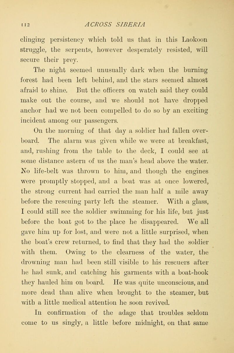 clinging persistency which told us that in this Laokoon struggle, the serpents, however desperately resisted, will secure their prey. The night seemed unusually dark when the burning forest had been left behind, and the stars seemed almost afraid to shine. But the officers on watch said they could make out the course, and we should not have dropped anchor had we not been compelled to do so by an exciting incident among our passengers. On the morning of that day a soldier had fallen over- board. The alarm was given while w^e were at breakfast, and, rushing from the table to the deck, I could see at some distance astern of us the man's head above the water. No life-belt was thrown to him, and though the engines were promptly stopped, and a boat was at once lowered, the strong current had carried the man half a mile away before the rescuing party left the steamer. With a glass, I could still see the soldier swimming for his life, but just before the boat got to the place he disappeared. We all gave him up for lost, and were not a little surprised, when the boat's crew returned, to find that they had the soldier with them. Owing to the clearness of the water, the drowning man had been still visible to his rescuers after he had sunk, and catching his garments with a boat-hook they hauled him on board. He was quite unconscious, and more dead than alive when brought to the steamer, but with a little medical attention he soon revived. In confirmation of the adage that troubles seldom come to us singly, a little before midnight, on that same