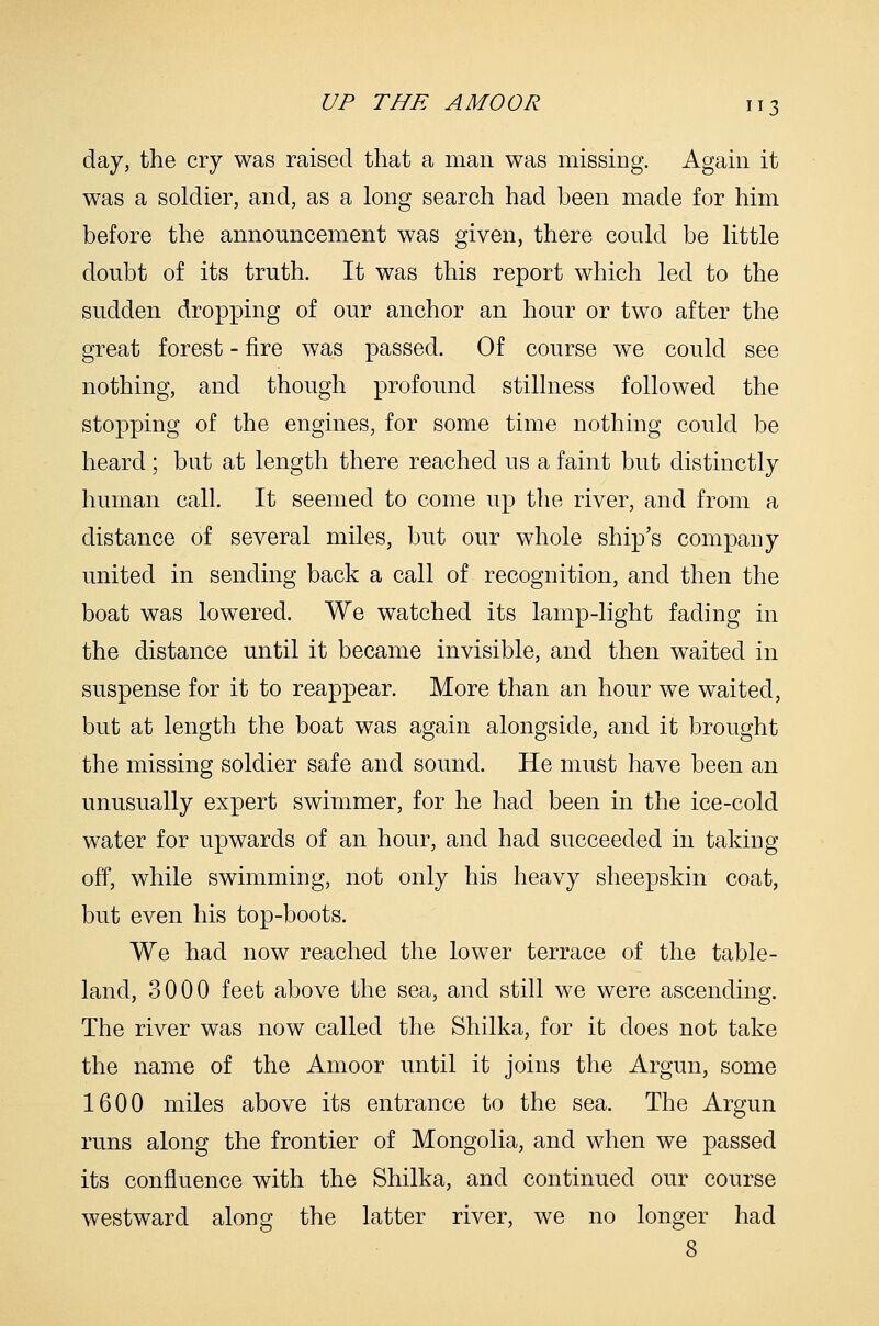 day, the cry was raised that a man was missing. Again it was a soldier, and, as a long search had been made for him before the announcement was given, there could be little doubt of its truth. It was this report which led to the sudden dropping of our anchor an hour or two after the great forest - fire was passed. Of course we could see nothing, and though profound stillness followed the stopping of the engines, for some time nothing could be heard; but at length there reached us a faint but distinctly human call. It seemed to come up the river, and from a distance of several miles, but our whole ship's company united in sending back a call of recognition, and then the boat was lowered. We watched its lamp-light fading in the distance until it became invisible, and then waited in suspense for it to reappear. More than an hour we waited, but at length the boat was again alongside, and it brought the missing soldier safe and sound. He must have been an unusually expert swimmer, for he had been in the ice-cold water for upwards of an hour, and had succeeded in taking off, while swimming, not only his heavy sheepskin coat, but even his top-boots. We had now reached the lower terrace of the table- land, 3000 feet above the sea, and still we were ascending. The river was now called the Shilka, for it does not take the name of the Amoor until it joins the Argun, some 1600 miles above its entrance to the sea. The Argun runs along the frontier of Mongolia, and when we passed its confluence with the Shilka, and continued our course westward along the latter river, we no longer had 8
