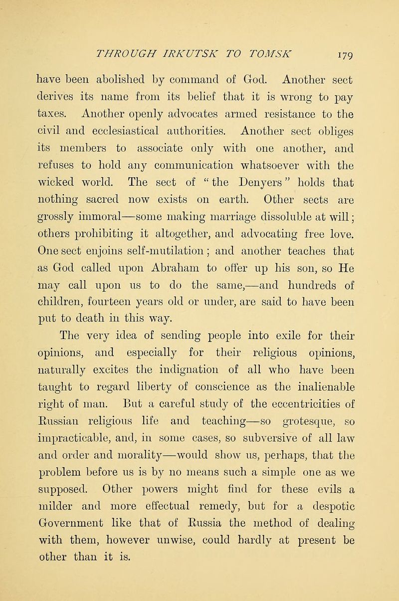 have been abolished by command of God. Another sect derives its name from its belief that it is wrong to pay taxes. Another openly advocates armed resistance to the civil and ecclesiastical authorities. Another sect obliges its members to associate only with one another, and refuses to hold any communication whatsoever with the wicked world. The sect of  the Denyers holds that nothing sacred now exists on earth. Other sects are grossly immoral—some making marriage dissoluble at will; others prohibiting it altogether, and advocating free love. One sect enjoins self-mutilation ; and another teaches that as God called upon Abraham to offer up his son, so He may call upon us to do the same,—and hundreds of children, fourteen years old or under, are said to have been put to death in this way. The very idea of sending people into exile for their opinions, and especially for their religious opinions, naturally excites the indignation of all who have been taught to regard liberty of conscience as the inalienable right of man. But a careful study of the eccentricities of Eussian religious life and teaching—so grotesque, so impracticable, and, in some cases, so subversive of all law and order and morality—would show us, perhaps, that the problem before us is by no means such a simple one as we supposed. Other powers might find for these evils a milder and more effectual remedy, but for a despotic Government like that of Eussia the method of dealing with them, however unwise, could hardly at present be other than it is.