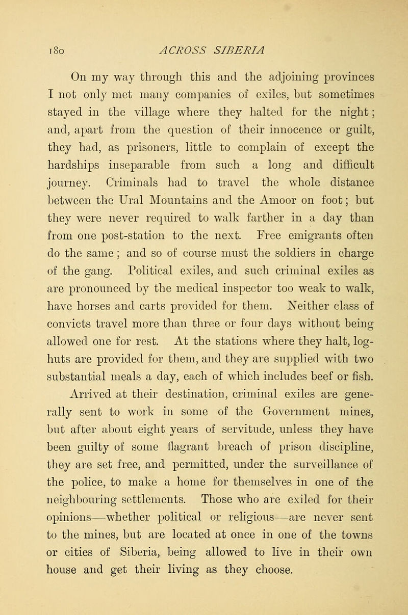 On my way through this and the adjoining provinces I not only met many companies of exiles, but sometimes stayed in the village where they halted for the night; and, apart from the question of their innocence or guilt, they had, as prisoners, little to complain of except the hardships inseparable from such a long and difficult journey. Criminals had to travel the whole distance between the Ural Mountains and the Amoor on foot; but they were never required to walk farther in a day than from one post-station to the next. Free emigrants often do the same; and so of course must the soldiers in charge of the gang. Political exiles, and such criminal exiles as are pronounced by the medical inspector too weak to walk, have horses and carts provided for them. Neither class of convicts travel more than three or four days without being allowed one for rest. At the stations where they halt, log- huts are provided for them, and they are supplied with two substantial meals a day, each of which includes beef or fish. Arrived at their destination, criminal exiles are gene- rally sent to work in some of the GoA^ernment mines, but after about eight years of servitude, unless they have been guilty of some flagrant breach of prison discipline, they are set free, and permitted, under the surveillance of the police, to make a home for themselves in one of the neighbouring settlements. Those who are exiled for their opinions—whether political or religious—are never sent to the mines, but are located at once in one of the towns or cities of Siberia, being allowed to live in their own house and get their living as they choose.