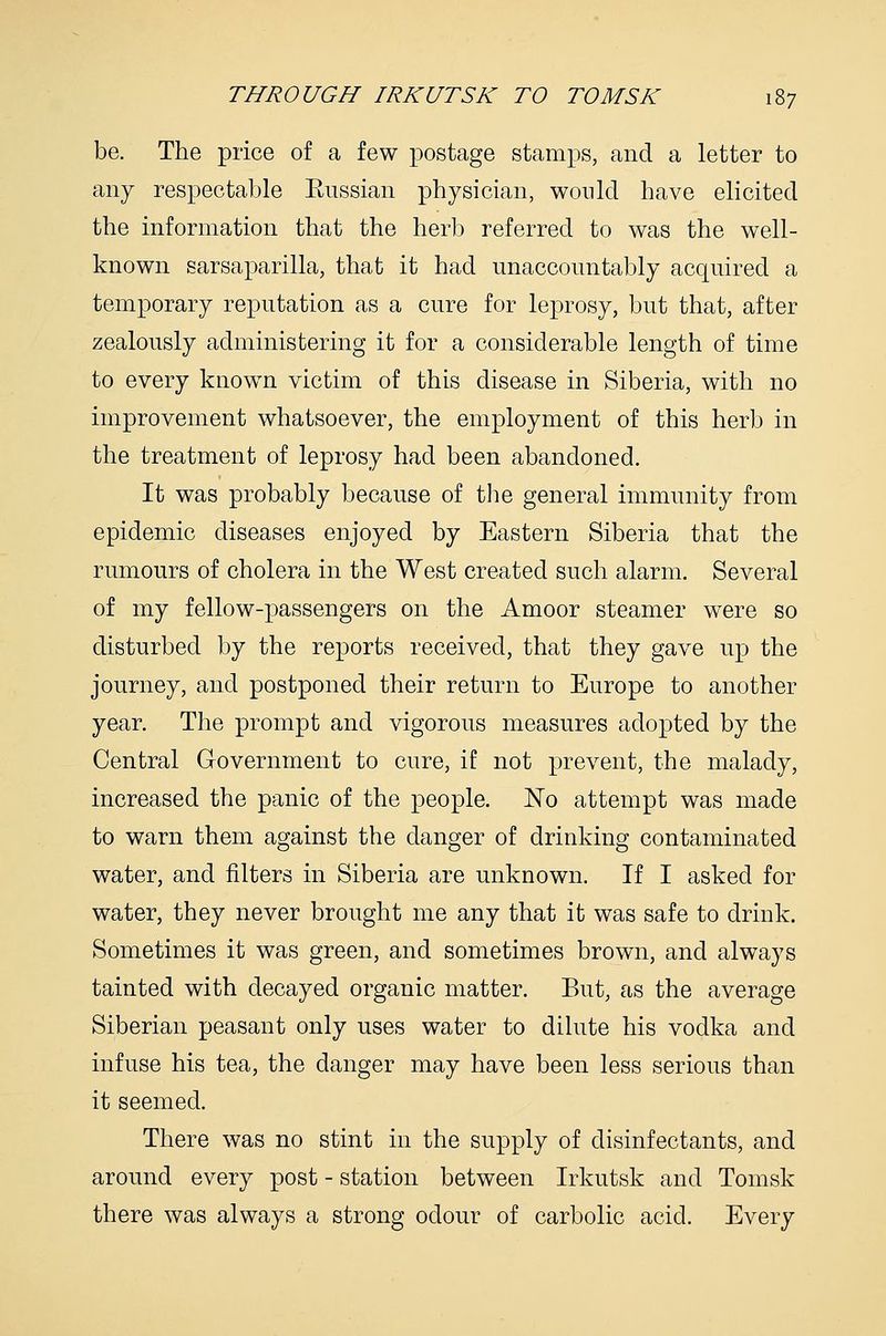 be. The price of a few postage stamps, and a letter to any respectable Eussian physician, would have elicited the information that the herb referred to was the well- known sarsaparilla, that it had unaccountably acquired a temporary reputation as a cure for leprosy, but that, after zealously administering it for a considerable length of time to every known victim of this disease in Siberia, with no improvement whatsoever, the employment of this herb in the treatment of leprosy had been abandoned. It was probably because of the general immunity from epidemic diseases enjoyed by Eastern Siberia that the rumours of cholera in the West created such alarm. Several of my fellow-passengers on the Amoor steamer were so disturbed by the reports received, that they gave up the journey, and postponed their return to Europe to another year. The prompt and vigorous measures adopted by the Central Government to cure, if not prevent, the malady, increased the panic of the people. No attempt was made to warn them against the danger of drinking contaminated water, and filters in Siberia are unknown. If I asked for water, they never brought me any that it was safe to drink. Sometimes it was green, and sometimes brown, and always tainted with decayed organic matter. But, as the average Siberian peasant only uses water to dilute his vodka and infuse his tea, the danger may have been less serious than it seemed. There was no stint in the supply of disinfectants, and around every post - station between Irkutsk and Tomsk there was always a strong odour of carbolic acid. Every