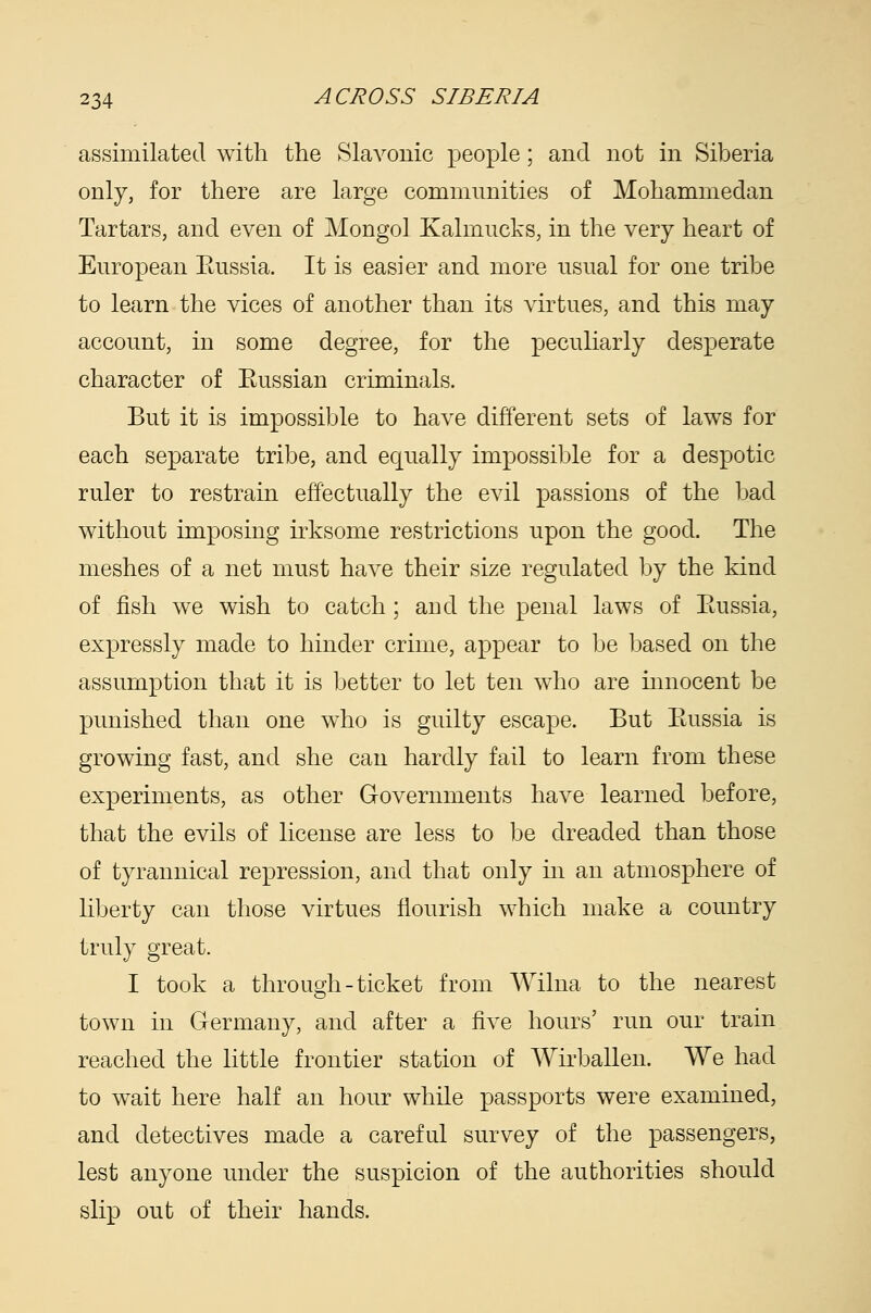 assimilated with the Slavonic people; and not in Siberia only, for there are large communities of Mohammedan Tartars, and even of Mongol Kalmucks, in the very heart of European Eussia. It is easier and more usual for one tribe to learn the vices of another than its virtues, and this may account, in some degree, for the peculiarly desperate character of Eussian criminals. But it is impossible to have different sets of laws for each separate tribe, and equally impossible for a despotic ruler to restrain effectually the evil passions of the bad without imposing irksome restrictions upon the good. The meshes of a net must have their size regulated by the kind of fish we wish to catch; aud the penal laws of Eussia, expressly made to hinder crime, appear to be based on the assumption that it is better to let ten who are mnocent be punished than one who is guilty escape. But Eussia is growing fast, and she can hardly fail to learn from these experiments, as other Governments have learned before, that the evils of license are less to be dreaded than those of tyrannical repression, and that only in an atmosphere of liberty can those virtues flourish which make a country truly great. I took a through-ticket from Wilna to the nearest town in Germany, and after a five hours' run our train reached the little frontier station of Wirballen. We had to wait here half an hour while passports were examined, and detectives made a careful survey of the passengers, lest anyone under the suspicion of the authorities should slip out of their hands.