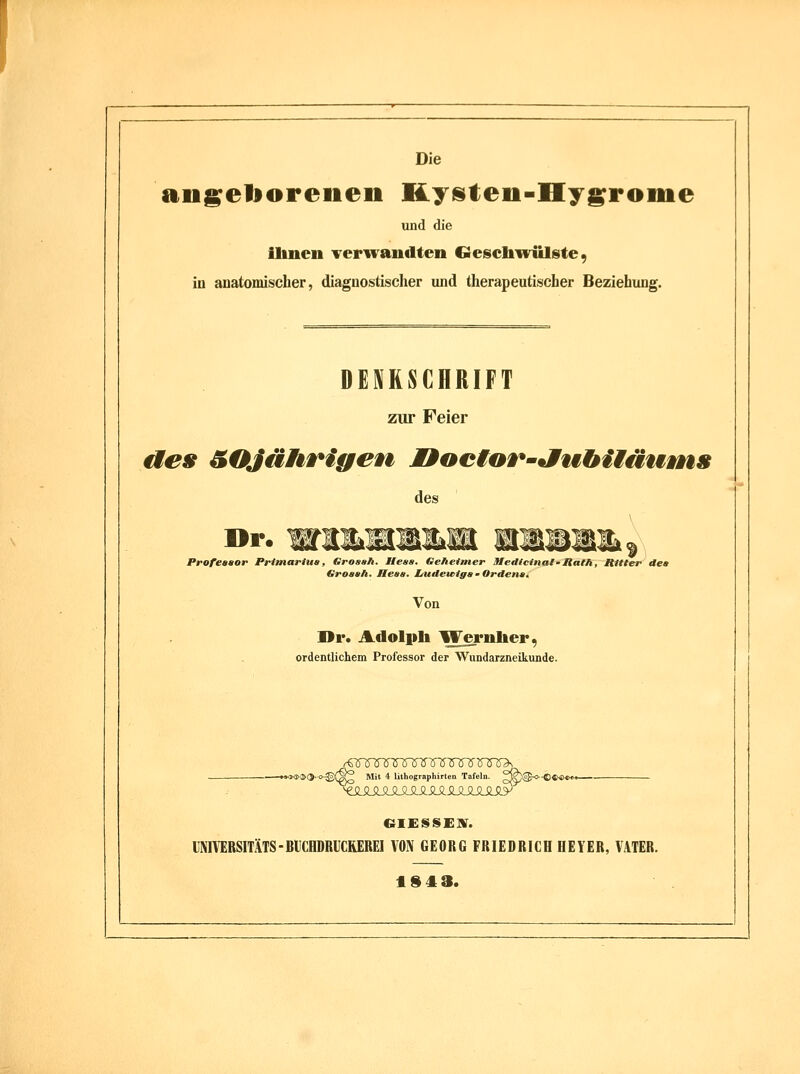 Die anseboreiien Kyüten-Hy^roiiie und die llinen Teriraiidten Gescliwülste, in anatomischer, diagnostischer und therapeutischer Beziehung. DENKSCHRIFT zur Feier ües &OJährigen MMoetor'JuhiMüuvns des Dr. Professor Primartu», Grosah. Hess. Geheimer Sledictnal-ItatK, Ritter dea Groaah. Heaa. I/uileu>iga ' Ordenst Von ]>r. Adolpb Weynlieri) ordentlichem Professor der Wundarzneikunde. §^ Mit 4 lithographirten Tafeln. ^ -•*^«3K»(5.K3-©(§^ Mit 4 lithographirten Tafeln. ^^@.*.«««»<*- I'NIVERSITÄTS-BUCHDRIICREREI VON GEORG FRIEDRICH HEYER, VATER. 19 4 3.