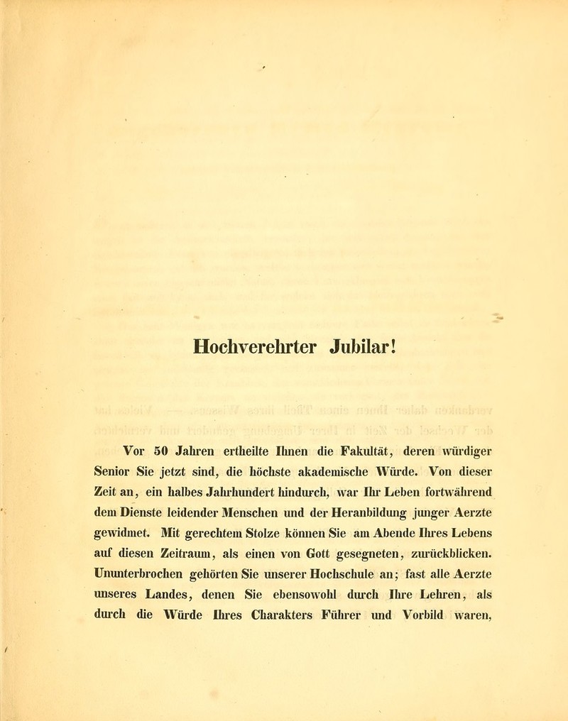 Hochverehrter Jubilar! Vor 50 Jahren ertheilte Ihnen die Fakultät, deren würdiger Senior Sie jetzt sind, die höchste akademische Würde. Von dieser Zeit an, ein halbes Jahihundert hindurch, war Ihr Leben fortwährend dem Dienste leidender Menschen und der Heranbildung junger Aerzte gewidmet. Mit gerechtem Stolze können Sie am Abende Ilu-es Lebens auf diesen Zeiti-aum, als einen von Gott gesegneten, zurückblicken. Ununterbrochen gehörten Sie unserer Hochschule an; fast alle Aerzte unseres Landes, denen Sie ebensowohl durch Ihre Lehren, als durch die Würde Ilu-es Charakters Führer und Vorbild waren,