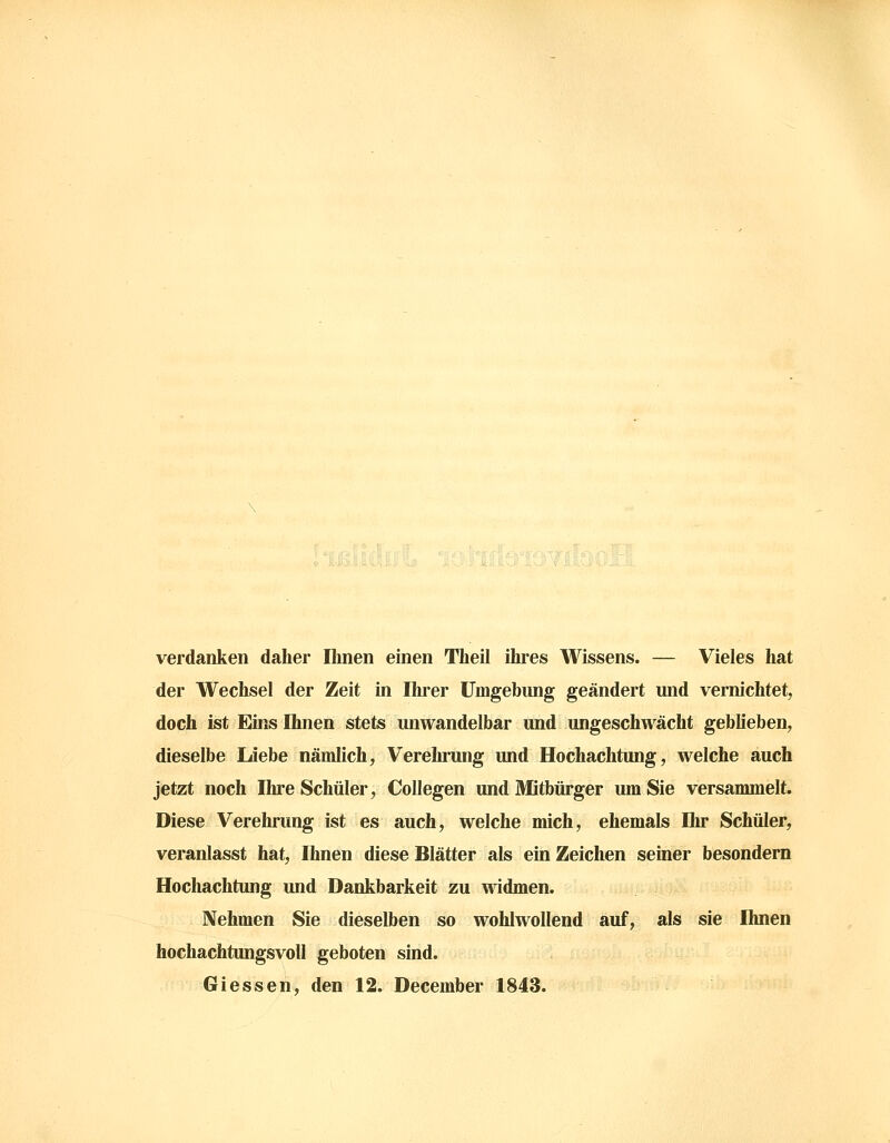 verdanken daher Ihnen emen Theil ihres Wissens. — Vieles hat der Wechsel der Zeit in Ihrer Umgebung geändert und vernichtet, doch ist Eins Ihnen stets unwandelbar und ungeschwächt geblieben, dieselbe Liebe nämlich, Verehrung und Hochachtung, welche auch jetzt noch Ihre Schüler, Collegen und Mitbürger um Sie versammelt. Diese Verehrung ist es auch, welche mich, ehemals Ihr Schüler, veranlasst hat, Ihnen diese Blätter als ein Zeichen seiner besondern Hochachtung und Dankbarkeit zu widmen. Nehmen Sie dieselben so wohlwollend auf, als sie Ihnen hochachtungsvoll geboten sind. Giessen, den 12. December 1843.