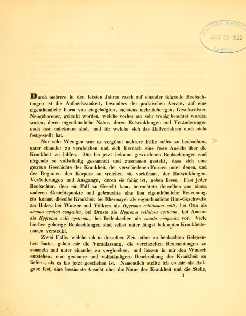 0^ 0CT23 1923 Ifurch mehrere In den letzten Jahren rasch auf einander folgende Beobach- tungen ist die Aufmerksamkeit, besonders der praktischen Aerzte, auf eine eigenthüniliche Form von eiugebalgten, meistens mehrfächerigeu, Geschwülsten Neugeborener, gelenkt worden, welche vorher nur sehr wenig beachtet worden waren, deren eigenthündiche Natur, deren Entwicklungen und Veränderungen noch fast unbekannt shid, und für welche sich das Heilverfahren noch nicht festgestellt hat. Nur sehr Wenigen war es vergönnt mehrere Fälle selbst zu beobachten, unter einander zu vergleichen und sich hiernach eine feste Ansicht über die Krankheit zu bilden. Die bis jetzt bekannt gewordenen Beobachtungen sind nirgends so vollständig gesammelt und zusammen gestellt, dass sich eine getreue Gescliichte der Krankheit, der verschiedenen Formen unter denen, und der Regionen des Körpers an welchen sie vorkömmt, der Entwicklungen, Veränderungen mid Ausgänge, deren sie fähig ist, geben Hesse. Fast jeder Beobachter, dem ein Fall zu Gesicht kam, betrachtete denselben aus einem anderen Gesichtspuidtte und gebrauchte eine ihm eigenthümliche Benennung. So kommt dieselbe Krankheit bei Ebermayer als eigenthündiche Blut-Geschwulst am Halse, bei Wutzer und Völkers als Hygroma cellulosum colli, bei Otto als stfuma q/sHca congenita, bei Droste als Hygroma cellulosa cysticum, bei Amnion als Hygroma colli cysticum, bei Redenbacher als ranula congenita vor. Viele hierher gehörige Beobachtungen sind selbst unter längst bekannten Krankheits- uamen versteckt. Zwei Fälle, w^elche ich in derselben Zeit näher zu beobachten Gelegen- heit hatte, gaben mir die Veranlassung, die vereinzelten Beobachtungen zu sammehi und unter einander zu vergleichen, und Hessen in mir den Wunsch entstehen, eine genauere und vollständigere Beschreibung der Krankheit zu liefern, als es bis jetzt geschehen ist. Namentlich stellte ich es mir als Auf- gabe fest, eine bestimmte Ansicht über die Natur der Kraiddieit und die Stelle,