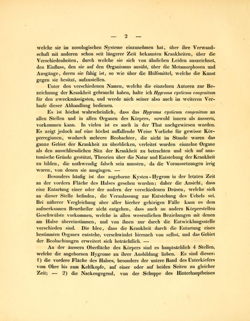 _ 2 — welche sie im nosologischen Systeme einzunehmen hat, über ilire Verwand- schaft mit anderen schon seit längerer Zeit bekannten Krankheiten, über die Verschiedenheiten, durch welche sie sich von ähnlichen Leiden auszeichnet, den Einfluss, den sie auf den Organismus ausübt, über die Metamorphosen xmd Ausgänge, deren sie fähig ist, so wie über die Hülfsmittel, welche die Kmist gegen sie besitzt, aufzustellen. Unter den verschiedenen Namen, welche die einzehien Autoren zur Be- zeichnung der Krankheit gebraucht haben, halte ich Hygroma cysticum congenitum für den zweckmässigsten, und werde mich seiner also auch im weiteren Ver- laufe dieser Abhandlung bedienen. Es ist höchst wahrscheinlich, dass das Hygroma cysticum congenitum an allen Stellen und in allen Organen des Körpers, sowold innern als äussern, vorkommen kann. In vielen ist es auch in der That nachgewiesen worden. Es zeigt jedoch auf eine höchst auffallende Weise Vorliebe für gewisse Kör- perregionen, wodurch mehrere Beobachter, die nicht im Stande waren das ganze Gebiet der Krankheit zu überbUcken, verleitet wurden einzelne Oi'gane als den ausschliesslichen Sitz der Krankheit zu betrachten und sich auf ana- tomische Griüide gestützt, Theorien über die Natur und Entstehung der Krankheit zu bilden, die uothwendig falsch sein mussten, da die Voraussetzungen irrig waren, von denen sie ausgingen. — Besonders häufig ist das angeborne Kysten - Hygrom in der letzten Zeit an der vordem Fläche des Halses gesehen worden; daher die Ansicht, dass eine Entartung einer oder der andern der verschiedenen Drüsen, welche sich an dieser Stelle befinden, die Veranlassung zur Entstehung des Uebels sei. Bei näherer Vergleichung aber aller hierher gehörigen Fälle kann es dem aufmerksamen Beurtheiler nicht entgehen, dass auch an andern Körperstelleu Geschwülste vorkommen, welche in allen wesentlichen Beziehungen mit denen am Halse übereinstimmen, und von ihnen nur durch die Entwicklungsstelle verschieden sind. Die Idee, dass die Krankheit durch die Entartung eines bestimmten Organes entstehe, verschwindet hiernach von selbst, und das Gebiet der Beobachtungen erweitert sich beträchtlich. — An der äussern Oberfläche des Körpers sind es hauptsächlich 4 Stellen, welche die angebornen Hygrome zu ihrer Ausbildung lieben. Es sind dieses: t) die vordere Fläche des Halses, besonders der untere Band des Unterkiefers vom Ohre bis zum Kehlkopfe, auf einer oder auf beiden Seiten zu gleicher