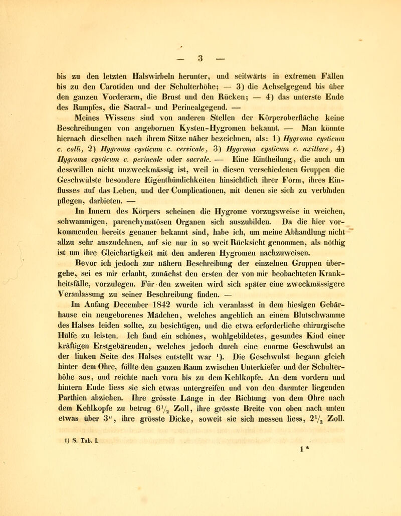 bis zu den letzten Halswirbeln herunter, und seitwärts in extremen Fällen bis zu den Carotiden und der Scliulterhohe; — 3) die Achselgegend bis über den ganzen Vorderarm, die Brust und den Rücken; — 4) das unterste Ende des Rumpfes, die Sacral- und Perinealgegend. — Meines Wissens sind von anderen Stellen der Köi-peroberfläche keine Besclu-eibungen von angebornen Kysten-Hygromen bekannt. — Man köimte hiernach dieselben nach ihrem Sitze näher bezeichnen, als: 1) Hygroma cysticiim c. collij 2) Hygroma cysticiim c. cervicale, 3} Hygroma cysticum c. axillare, 4) Hygroma cyslicum c. perineale oder sacrale. — Eine Eintheiluug, die auch um desswillen mcht unzweckmässig ist, weil in diesen verschiedeneu Gruppen die Geschwülste besondere Eigenthümlichkeiten hüisichtlich ihrer F^orm, ihres Ein- flusses auf das Leben, und der Coraphcationeu, mit denen sie sich zu verböiden pflegen, darbieten. — Im Lniern des Körpers scheinen die Hjgrome vorzugsweise in weichen, schwammigen, parenchymatösen Organen sich auszubilden. Da die hier vor- kommenden bereits genauer bekannt sind, habe ich, um meine Abhandlung nicht allzu sehr auszudehnen, auf sie nur in so weit Rücksicht genommen, als nöthig ist um ihre Gleichartigkeit mit den anderen Hygromen nachzuweisen. Bevor ich jedoch zur nähern Beschreibung der einzebien Gruppen über- gehe, sei es mir erlaubt, zunächst den ersten der von mir beobachteten Krank- heitsfälle, vorzulegen. Für den zweiten wird sich später eine zweckmässigere Veraiüassung zu seiner Beschreibung finden. — Im Anfang December 1842 wurde ich veraidasst in dem hiesigen Gebär- hause ein neugeborenes Mädchen, welches angeblich an einem Blutschwamme des Halses leiden soUte, zu besichtigen, und die etwa erforderliche chirurgische Hülfe zu leisten. Ich fand ein schönes, wohlgebildetes, gesundes Kind einer ki'äftigen Erstgebärenden, welches jedoch durch eine enorme Geschwulst an der linken Seite des Halses entstellt war '). Die Geschwulst begann gleich hinter dem Ohre, fällte den ganzen Raum zwischen Unterkiefer und der Schulter- höhe aus, und reichte nach vorn bis zu dem Kehlkopfe. An dem vordem und hintern Ende liess sie sich etwas untergreifen und von den darunter liegenden Partlüen abziehen. Hire grösste Länge in der Richtung von dem Ohre nach dem Kehlkopfe zu betrug G'/j Zoll, ihre grösste Breite von oben nach unten etwas über 3, ihre grösste Dicke, soweit sie sich messen liess, 2^/^ Zoll. 1) S. Tab. I.