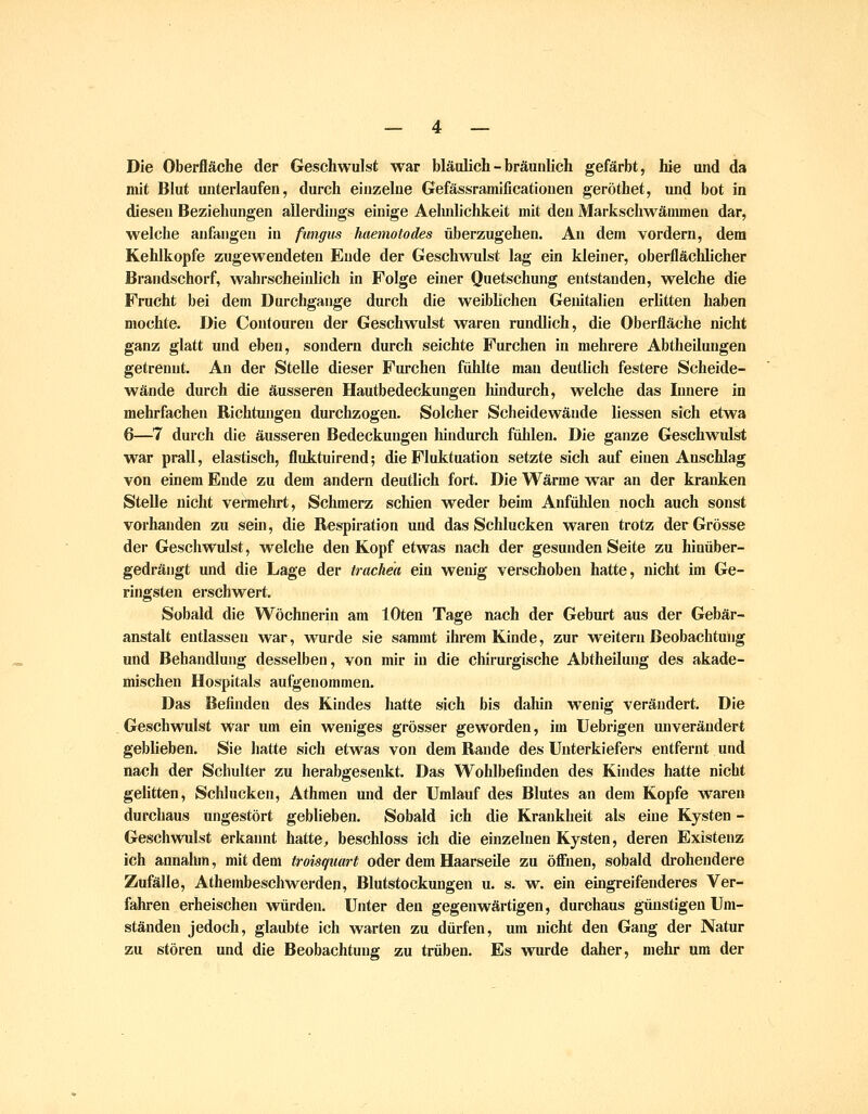 Die Oberfläche der Geschwulst war bläulich - bräunlich gefärbt, hie und da mit Blut unterlaufen, durch einzelne Gefässramificationen geröthet, und bot in diesen Beziehungen allerdhigs einige Aehnlichkeit mit den Markschwämmen dar, welche anfangen in fungus haemotodes überzugehen. An dem vordem, dem Kehlkopfe zugewendeten Ende der Geschwulst lag ein kleiner, oberflächlicher Brandschorf, wahrscheinlich in Folge einer Quetschung entstanden, welche die Frucht bei dem Durchgange durch die weiblichen Genitalien erlitten haben mochte. Die Conlouren der Geschwulst waren rundhch, die Oberfläche nicht ganz glatt und eben, sondern durch seichte Furchen in mehrere Abtheiluugen getrennt. An der SteUe dieser Furchen fühlte man deutlich festere Scheide- wände durch die äusseren Hautbedeckungen hindurch, welche das Innere in mehrfachen Richtungen durchzogen. Solcher ScJieidewände Hessen sich etwa 6—7 durch die äusseren Bedeckungen lündurch fühlen. Die ganze Geschwulst war prall, elastisch, fluktuirend; die Fluktuation setzte sich auf einen Anschlag von einem Ende zu dem andern deutlich fort. Die Wärme war an der kranken Stelle nicht veraiehrt, Schmerz schien weder beim Anfühlen noch auch sonst vorhanden zu seüi, die Respiration und das Schlucken waren trotz der Grösse der Geschwulst, welche den Kopf etwas nach der gesunden Seite zu hinüber- gedrängt und die Lage der trachea ein wenig verschoben hatte, nicht im Ge- ringsten erschwert. Sobald die Wöchnerin am lOten Tage nach der Geburt aus der Gebär- anstalt entlassen war, M^urde sie sammt ihrem Kinde, zur weitern Beobachtung und Behandlung desselben, von mir in die chirurgische Abtheilung des akade- mischen Hospitals aufgenommen. Das Befinden des Kindes hatte sich bis dahin wenig verändert. Die . Geschwulst war um ein weniges grösser geworden, im Uebrigen unverändert geblieben. Sie hatte sich etwas von dem Rande des Unterkiefers entfernt und nach der Schulter zu herabgesenkt. Das Wohlbefinden des Kindes hatte nicht gelitten. Schlucken, Athmen und der Umlauf des Blutes an dem Kopfe waren durchaus ungestört geblieben. Sobald ich die Krankheit als eine Kysten - Geschwulst erkannt hatte, beschloss ich die einzelnen Kysten, deren Existenz ich annahm, mit dem troisquart oder dem Haarseüe zu öffiien, sobald drohendere Zufälle, Athembeschwerden, Blutstockungen u. s. w. ein eingreifenderes Ver- fahren erheischen würden. Unter den gegenwärtigen, durchaus günstigen Um- ständen jedoch, glaubte ich warten zu dürfen, um nicht den Gang der Natur zu stören und die Beobachtung zu trüben. Es wurde daher, mehr um der