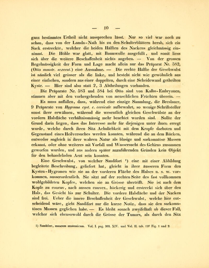 ganz bestimmtes Urtheil nicht aussprechen lässt. Nur so viel war noch zu sehen, dass von der Lamda-Nath bis zu den Schulterblättern herab, sich ein Sack erstreckte, welcher die beiden Hälften des Nackens gleichmässig ein- nimmt. Die Höhle war glatt, mit Baumwolle ausgefüllt, und somit Hess sich über die weitere Beschaffenheit nichts angeben. — Von der grossen Regelmässigkeit der Form und Lage macht allein nur das Präparat Nr. 582, (Otto monstr. sexcent.') eine Ausnahme. — Die rechte Hälfte der Geschwulst ist nämlich viel grösser als die linke, und besteht nicht wie gewöhnlich aus ehier einfachen, sondern aus einer doppelten, durch eine Scheidewand getheilten Kyste. — Hier sind also statt 2, 3 Abtheilungen vorhanden. Die Präparate Nr. 583 und 584 bei Otto sind von Kalbs-Embryonen, stimmen aber mit den vorhergehenden von menschhchen Früchten überein. — Es muss auffallen, dass, während eine einzige Sammlung, die Breslauer, 9 Präparate von Hygroma cyst. c. cervicale aufbewahrt, so wenige Schriftsteller sonst ihrer erwähnen, während die wesentlich gleichen Geschwülste an der vordem Halsfläche verhältnissmässig mehr beachtet worden sind. Sollte der Grund darin liegen, dass das Interesse mehr für diejenigen unter ihnen erregt wurde, welche durch ihren Sitz Aehnlichkeit mit dem Kröpfe darboten und Gegenstand eines Heil versuches werden konnten, während die an dem Rücken, entweder sogleich in ihrer wahren Natur als blasige und sarkomatöse Massen erkannt, oder ohne weiteres mit Vorfall und Wassersucht des Gehirns zusammen geworfen wurden, und aus andern später anzuführenden Gründen kern Objekt für den behandebiden Arzt sein konnten. Eine Geschwulst, von welcher Sandifort '} eine mit einer Abbildung begleitete Beschreibung, geliefert hat, gleicht in ihrer äusseren Form den Kysten-HygTomen wie sie an der vorderen Fläche des Halses u. s. w. vor- kommen, ausserordentlich. Sie sitzt auf der rechten Seite des fast vollkommen wohlgebildeteu Kopfes, welchen sie an Grösse übertrifft. Sie ist nach dem Kopfe zu coucav, nach aussen convex, höckerig und erstreckt sich über den Hals, das Gesicht bis zur Schulter. Die vordere Halsfläche und d^r Nacken sind frei. Ueber die innere Beschaffenheit der Geschwulst, welche hier ent- scheidend wäre, giebt Sandifort nur die kurze Notiz, dass sie den sarkoma- tösen Massen geglichen habe. — Es bleibt sonach zweifelhaft ob dieser Fall, welcher sich ebensowohl durch die Grösse der Tumors, als durch den Sitz 1) Sandifort, museum anatomicum. Vol. I. pag. 303. XIV. und Vol. IL tat. 127 Fig. 1 und 2.