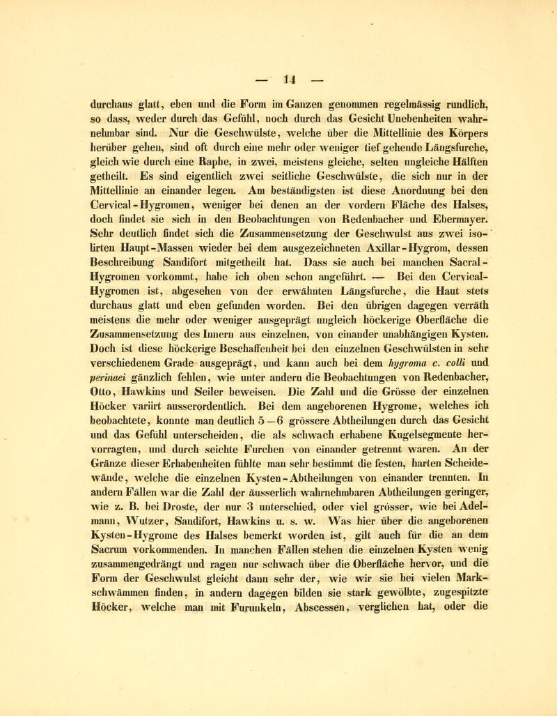 durchaus glatt, eben uud die Form im Ganzen genonmien regelmässig rundlich, so dass, weder durch das Gefühl, noch durch das Gesicht Unebenheiten wahr- nehmbar sind. Nur die Geschwülste, welche über die Mittellinie des Körpers herüber geheii, sind oft durch eine mehr oder weniger tief gehende Längsfurche, gleich wie durch eine Raphe, in zwei, meistens gleiche, selten ungleiche Hälften getheilt. Es sind eigentlich zwei seitliche Geschwülste, die sich nur in der Mittellinie an einander legen. Am beständigsten ist diese Anordnung bei den Cervical - Hygromen, weniger bei denen an der vordem Fläche des Halses, doch findet sie sich in den Beobachtungen von Redenbacher und Ebermayer. Sehr deuthch findet sich die Zusammensetzung der Geschwulst aus zwei iso-' lirten Haupt-Massen wieder bei dem ausgezeichneten Axillar-Hygrom, dessen Beschreibung Sandifort mitgetheilt hat. Dass sie auch bei manchen Sacral- Hygromen vorkommt, habe ich oben schon angeführt. — Bei den Cervical- Hygromen ist, abgesehen von der erwähnten Längsfurche, die Haut stets dui'chaus glatt und eben gefunden worden. Bei den übrigen dagegen verräth meistens die mehr oder weniger ausgeprägt ungleich höckerige Oberfläche die Zusammensetzung des Innern aus einzelnen, von einander unabhängigen Kysten. Doch ist diese höckerige BeschafFeid)eit bei den einzehien Geschwülsten in sehr verschiedenem Grade ausgeprägt, und kann auch bei dem hygi-oma c. colli und perinaei gänzlich fehlen, wie unter andern die Beobachtungen von Redenbacher, Otto, Hawkins imd Seiler beweisen. Die Zald und die Grösse der einzelnen Höcker variirt ausserordentlich. Bei dem angeborenen Hygrorae, welches ich beobachtete, konnte man deutlich 5—6 grössere Abtheilungen durch das Gesicht und das Gefühl unterscheiden, die als schwach erhabene Kugelsegmente her- vorragten, und durch seichte Furchen von einander getrennt waren. An der Gränze dieser Erhabenheiten fühlte man sehr bestimmt die festen, harten Scheide- wände, welche die emzelnen Kysten-Abtheilungen von einander trennten. In andern Fällen war die Zahl der äusserlich wahrnehmbaren Abtheilungen geringer, wie z. B. bei Droste, der nur 3 unterscliied, oder viel grösser, wie bei Adel- mann, Wutzer, Sandifort, Hawkins u. s. w. Was hier über die angeborenen Kysten - Hygrome des Halses bemerkt worden ist, gilt auch für die an dem Sacrum vorkommenden. In manchen Fällen stehen die einzelnen Kysten wenig zusammengedrängt und ragen nur schwach über die Oberfläche hervor, und die Form der Geschwulst gleicht dann sehr der, wie wir sie bei vielen Mark- schwämmen finden, in andern dagegen bilden sie stark gewölbte, zugespitzte Höcker, welche man mit Furunkeln, Abscessen, verglichen hat, oder die