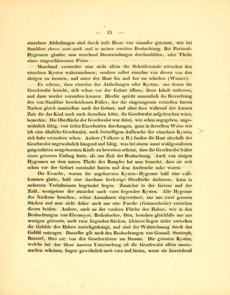 einzelnen Abtheilungen sind durch tiefe Risse von einander getrennt, wie bei Nandifort observ. unat.-pulh. und in meiner zweiten Beobachtung. Bei Perineal- Hygromen glaubte man niancliinal üarmwindungen durchzufühlen, oder Theile eines eingeschlossenen Fötus. Manchmal vermochte mau nicht allein die Scheidewände zwischen den einzelnen Kysten wahrzunehmen, sondern selbst einzelne von diesen von den übrigen zu trennen, und unter der Haut hin und her zu schieben (Wufzer). Es scheint, dass einzelne der Abtheilungeu oder Kysten, aus denen die Geschwulst besteht, sich schon vor der Geburt öfFiien, ilu-en Inhalt entleeren, und daini wieder vernarben können. Hierfür spricht namentlich die Betrachtung des von Sandifort beschriebenen Falles, der die eingezogenen vertieften harten Narben gleich unmittelbar nach der Geburt, und ohne dass während der kurzen Zeit die das Kind noch nach derselben lebte, die Geschwulst aufgebrochen wäre, bemerkte. Die Obei-fläcbe der Geschwulst war dabei, wie schon angegeben, unge- wöhnlich faltig, von tiefen Einschnitten durchzogen, ganz iu derselben Weise wie ich eine ähnliche Geschwulst, nach freiwilligem Aufbruche der einzelnen Kysten, sich habe verändern sehen. Andere (Völkers z. B.) fanden die Haut oberhalb der Geschwulst ungewöhnlich hängend und faltig, was bei einem sonst wohlgestalteten gutgenährteu neugeborenen Kinde zu beweisen scheint, dass die Geseh-wadst friüier einen grössern Umfang hatte, als zur Zeit der Beobachtung. Auch von einigen Hygromen an dem untern Theile des Rumpfes hat man bemerkt, dass sie sich schon vor der Geburt entzündet hatten und dem Ausbruche nahe waren. Die Ursache, warum die angeborenen Kysten - Hygrome bald eine voll- kommen glatte, bald eine durchaus höckerige Oberfläche darbieten, kann in mehreren Verhältnissen begründet liegen. Zunächst in der Grösse und der Zahl, wenigstens der zunächst nach vorn liegenden Kysten. Alle Hygrome des Nackens bestehen, seltne Ausnahmen abgerechnet, nur aus zwei grossen Säcken und man sieht daher auch nur eine Furche (Gränzscheide) zwischen diesen beiden. Andere, auch an der vordem Fläche des Halses, wie in den Beobachtungen von Ebermayer, Redenbaeher, Otto, bestehen gleichfalls nur aus wenigen grössern, nach vorn liegenden Säcken, kleinere liegen tiefer zwischen die Gebilde des Halses zurückgedrängt, und sind der Wahrnehmung durch das Gefühl entzogen. Dasselbe gilt nach den Beobachtungen von Gemmil, Saxtorph, Buxtorf, Otto etc. von den Geschwülsten am Damme. Die grössten Kysten, welche bei der bloss äussern Untereuchuug oft die Geschwulst allein auszu- machen scheinen, liegen gewöluilich nach vorn und bieten, wenn sie hinreichend