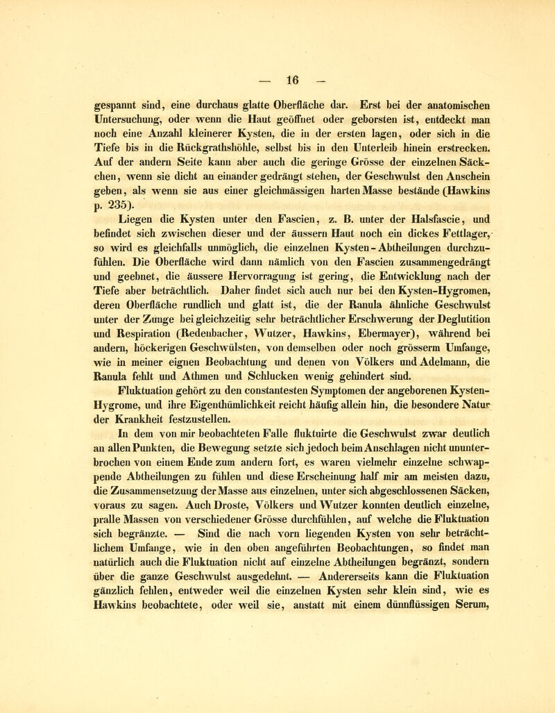 gespannt sind, eine durchaus glatte Oberfläche dar. Erst bei der anatomischen Untersuchung, oder wenn die Haut geöfl'iiet oder geborsten ist, entdeckt man noch eine Anzahl kleinerer Kysten, die in der ersten lagen, oder sich in die Tiefe bis in die Rückgrathshöhle, selbst bis in den Unterleib hinein erstrecken. Auf der andern Seite kann aber auch die geringe Grösse der einzelnen Säck- chen, wenn sie dicht an einander gedrängt stehen, der Geschwulst den Anschein geben, als wenn sie aus einer gleichmässigen harten Masse bestände (Hawkins p. 235). Liegen die Kysten unter den Fascien, z. B. unter der Halsfascie, und befindet sich zwischen dieser und der äussern Haut noch ein dickes Fettlager,- so wird es gleichfalls unmöglich, die einzelnen Kysten-Abtheilungen durchzu- fühlen. Die Oberfläche wird dann nämlich von den Fascien zusammengedrängt und geebnet, die äussere Hervorraguug ist gering, die Entwicklung nach der Tiefe aber beträchtlich. Daher findet sich auch nur bei den Kysten-Hygromen, deren Oberfläche rundlich und glatt ist, die der Banula ähnliche Geschwulst unter der Zunge bei gleichzeitig sehr beträchtlicher Erschwerung der Deglutition und Respiration (Redeubacher, Wutzer, Hawkins, Ebermayer), während bei andern, höckerigen Geschwülsten, von demselben oder noch grösserm Umfange, wie in meiner eignen Beobachtung und denen von Völkers und Adelmaiu), die Banula fehlt und Athmen und Schlucken wenig gehindert sind. Fluktuation gehört zu den coustantesten Symptomen der angeborenen Kysten- Hygrome, und ihre Eigenthümlichkeit reicht häufig allein hin, die besondere Natur der Krankheit festzustellen. In dem von mir beobachteten Falle fluktuirte die Geschwidst zwar deutlich an allen Punkten, die Bewegung setzte sich jedoch beim Anschlagen nicht ununter- brochen von einem Ende zum andern fort, es waren vielmehr ehizelne schwap- pende Abtheiluugeu zu fühlen und diese Erscheinung half mir am meisten dazu, die Zusammensetzung der Masse aus einzelnen, unter sich abgeschlossenen Säcken, voraus zu sagen. Auch Droste, Völkers und W^utzer konnten deutlich einzelne, pralle Massen von verschiedener Grösse durchfühlen, auf welche die Fluktuation sich begräuzte. — Sind die nach vorn liegenden Kysten von sehr beträcht- lichem Umfange, wie in den oben angefülirten Beobachtungen, so findet man natürlich auch die Fluktuation nicht auf einzelne Abtheilungen begränzt, sondern über die ganze Gesch^vulst ausgedehnt. — Andererseits kann die Fluktuation gänzlich fehlen, entweder weil die einzehien Kysten sehr klein sind, wie es Hawkins beobachtete, oder weil sie, anstatt mit einem düiuiflüssigen Serum,