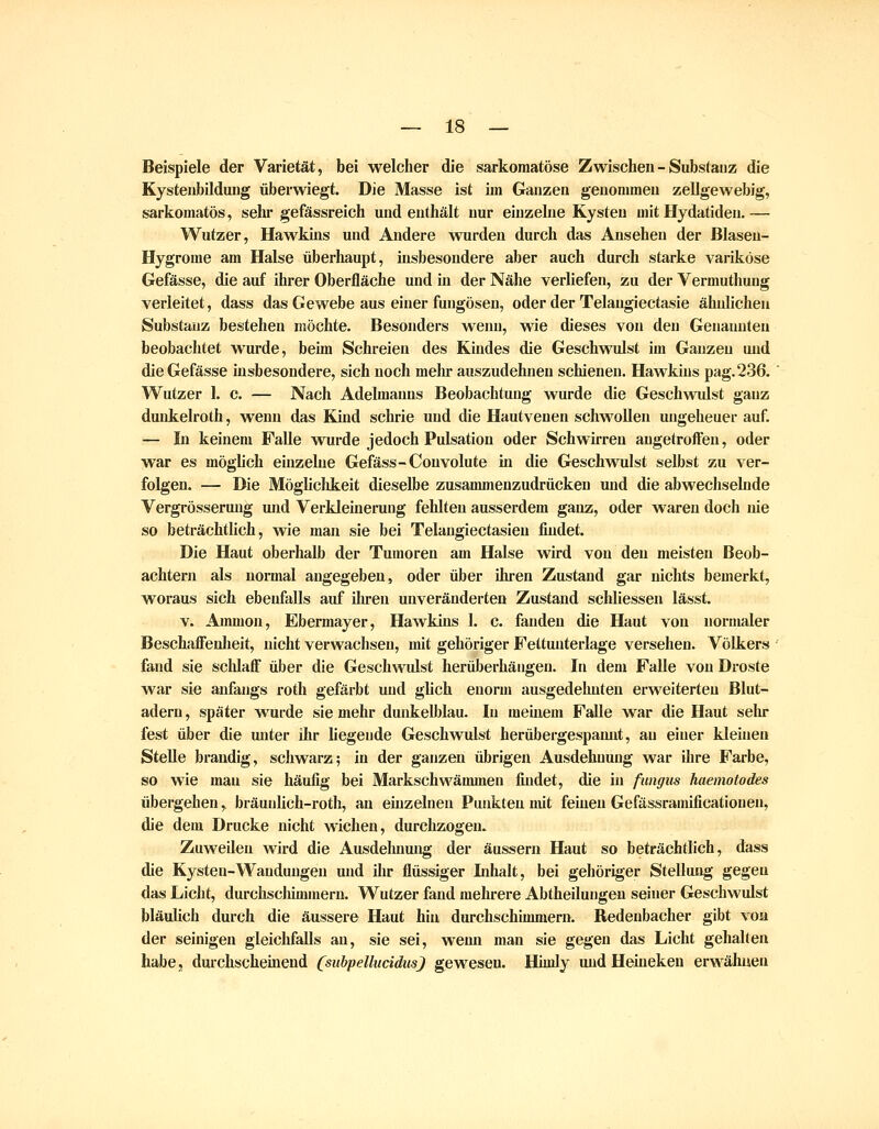 Beispiele der Varietät, bei welcher die sarkomatöse Zwischen - Substanz die Kystenbilduug überwiegt. Die Masse ist iin Ganzen genommen zellgewebig, sarkomatös, sehr gefässreich und enthält nur eiuzehie Kysteu mit Hydatiden. — Wutzer, Hawkins und Andere wurden durch das Ansehen der ßlaseu- Hygrome am Halse überhaupt, insbesondere aber auch durch starke variköse Gefässe, die auf ihrer Oberfläche und in der Nähe verliefen, zu der Vermuthung verleitet, dass das Gewebe aus einer fungösen, oder der Telangiectasie ähnlichen Substanz bestehen möchte. Besonders wenn, wie dieses von den Genannten beobachtet wurde, beim Schreien des Kindes die Geschwulst im Ganzen und die Gefässe insbesondere, sich noch mehr auszudehnen schienen. Hawkins pag. 236. Wutzer 1. c. — Nach Adelmanns Beobachtung wurde die Geschwulst ganz dunkelroth, wenn das Kind schrie und die Hautvenen schwollen ungeheuer auf. — ti keinem Falle wurde jedoch Pulsation oder Schwirren angetroffen, oder war es möglich einzehie Gefäss-Couvolute in die Geschwulst selbst zu ver- folgen. — Die Mögliclikeit dieselbe zusammenzudrücken und die abwechselnde Vergrösserung und Verkleinemng fehlten ausserdem ganz, oder waren doch nie so beträchtlich, wie man sie bei Telangiectasien findet. Die Haut oberhalb der Tumoren am Halse wird von den meisten Beob- achtern als normal angegeben, oder über ihren Zustand gar nichts bemerkt, woraus sich ebenfalls auf ihren unveränderten Zustand schliessen lässt. V. Ammon, Ebermayer, Hawkins 1. c. fanden die Haut von normaler BeschafFenlieit, nicht verwachsen, mit gehöriger Fettunterlage versehen. Völkers fand sie schlaff über die Geschwulst herüberhängen. In dem Falle von Droste war sie anfangs roth gefärbt und glich enorm ausgedehnten erweiterten Blut- adern , später wurde sie mehr dunkelblau. In meinem Falle war die Haut sein* fest über die unter ihr liegende Geschwulst herübergespamit, au einer kleinen Stelle brandig, schwarz; in der ganzen übrigen Ausdehnung war ihre Farbe, so wie mau sie häufig bei Markschwämmen findet, die in fungus haemotodes übergehen, bräuulich-roth, an einzelnen Punkten mit feinen Gefässramificationen, die dem Drucke nicht wichen, durchzogen. Zuweilen wird die Ausdelmung der äussern Haut so beträchtlich, dass die Kysteu-Wandungen und ilir flüssiger Lihalt, bei gehöriger Stellung gegen das Liclit, durchsclümmern. Wutzer fand mehrere Abtheilungen seiner Geschwulst bläulich durch die äussere Haut hin durchschimmern. Redenbacher gibt von der seinigen gleichfalls an, sie sei, wemi man sie gegen das Licht gehalten habe, durchscheinend CsubpellucidusJ gewesen. Hiuily und Heineken erwähnen