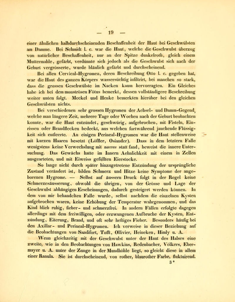 einer ähnlichen Jialbdurchscheinenden ßeschaffenheit der Haut bei Geschwülsten am Damme. Bei Schmidt 1. c. war die Haut, welche die Geschwulst überzog von natürlicher Beschaffenheit, nur an der Spitze duidielroth, gleich einem Muttermalde, gefärbt, verdünnte sich jedoch als die Geschwulst sich nach der Geburt vergrösserte, wurde bläulich gefärbt und durchscheinend. Bei allen Cervical-Hygromen, deren Beschreibung Otto 1. c. gegeben hat, war die Haut des ganzen Körpers wassersüchtig infdtrirt, bei manchen so stark, dass die grossen Geschwülste im Nacken kaum hervorragten. Ein Gleiches habe ich bei dem monströsen Fötus bemerkt, dessen vollständigere Beschreibung weiter unten folgt. Meckel und Henke bemerkten hierüber bei den gleichen Geschwülsten nichts. Bei verschiedenen sehr grossen Hygromen der Achsel- und Damm-Gegend^ welche man längere Zeit, mehrere Tage oder Wochen nach der Geburt beobachten konnte, war die Haut entzündet, geschwürig, aufgebrochen, mit Fisteln, Ein- rissen oder Braudflecken bedeckt, aus welchen fortwährend jauchende Flüssig- keit sich entleerte. An einigen Periueal-Hygromen war die Haut stellenweise mit kurzen Haaren besetzt (^Löffler, Osiander). Dass in dem letztem Falle wenigstens keine Verwechslung mit naevus statt fand, beweist die innere Unter- suchung. Das Gewächs hatte im Innern Aehnlichkeit mit einem in Zellen ausgearteten, und mit Eiweiss gefüUteu Eierstocke. So lange nicht durch später huizugetretene Entzündung der ursprüngliche Zustand verändert ist, bilden Schmerz und Hitze keine Symptome der ange- borenen Hygrome. — Selbst auf äussern Druck folgt in der Regel keine Schmerzesäusserung, obwohl die übrigen, von der Grösse und Lage der Geschwulst abhängigen Erscheinungen, dadurch gesteigert werden können. In dem von mir behandelten Falle wurde, selbst nachdem die einzelneu Kysten aufgebrochen waren, keine Erhöhung der Temperatur wahrgenommen, und das Kind blieb ruhig, fieber- und schmerzfrei. In andern Fällen erfolgte dagegen allerdings mit dem freiwilhgen, oder erzwungeneu Aufbruche der Kysten, Ent- zündung, Eiterung, Brand, und oft sehr heftiges Fieber, Besonders häufig bei den Axillar- und Periueal-Hygromen. Ich verweise in dieser Beziehung auf die Beobachtungen von Sandifort, Tofft, Ollivier, Heineken, Himly u. A. Wenn gleichzeitig mit der Geschwulst unter der Haut des Halses eine zweite, Avie in den Beobachtungen von Hawkins, Redenbacher, Völkers, Eber- mayer u. A. unter der Zunge in der Mundhöhle liegt, so gleicht diese in allem einer Rauula. Sie ist durchscheinend, von rother, blaurother Farbe, fluktuirend. 3*